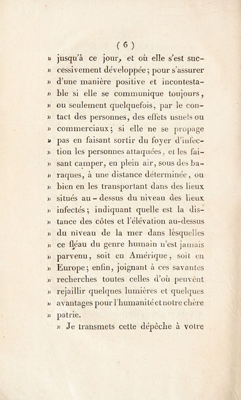 j) jusqu'à ce jour, et où elle s'est suc- » cessivement développée ; pour s'assurer » d’une manière positive et incontesta- » ble si elle se communique toujours , » ou seulement quelquefois, par le con- » tact des personnes, des effets usuels ou » commerciaux; si elle ne se propage a pas en faisant sortir du foyer d’infec- » lion les personnes attaquées, elles fai- » sant camper, en plein air, sous des ba- » raques, à une distance déterminée, ou » bien en les transportant dans des lieux » situés au-dessus du niveau des lieux » infectés; indiquant quelle est la dis— » tance des côtes et l'élévation au-dessus » du niveau de la mer dans lesquelies » ce fléau du genre humain n'est jamais )) parvenu, soit en Amérique, soit en » Europe; enfin, joignant à ces savantes » recherches toutes celles d'où peuvent » rejaillir quelques lumières et quelques » avantages pour l'humanité et notre chère » patrie. » Je transmets cette dépêche à votre