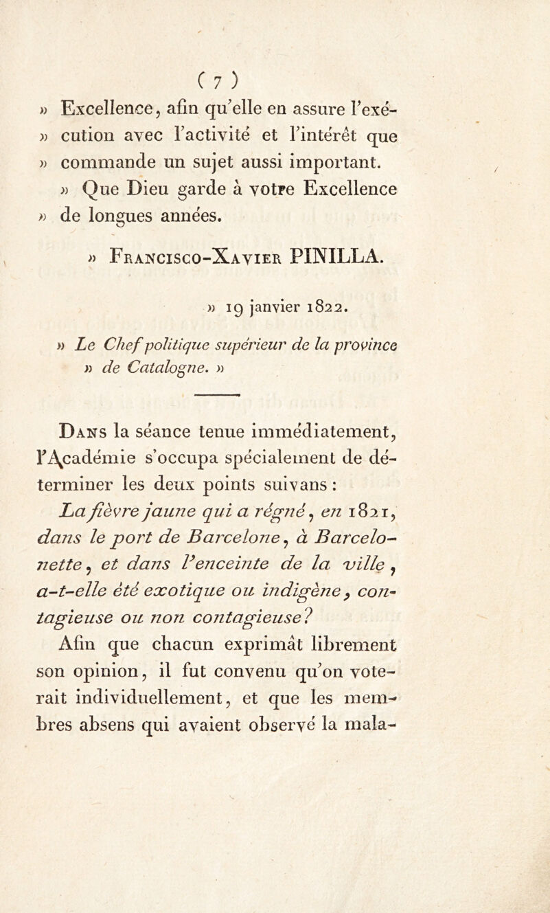 » Excellence , afin qu'elle en assure l'exé- « cution avec l'activité et l'intérêt que » commande un sujet aussi important. » Que Dieu garde à votre Excellence » de longues années. » Francisco-Xavier PINILLA. » 19 janvier 1822. » Le Chef politique supérieur de la province » de Catalogne. » Dans la séance tenue immédiatement, F Académie s’occupa spécialement de dé- terminer les deux points suivans : La fièvre jaune qui a régné, en 1821, dans le port de Barcelone , à B arcelo- nette ? et dans Venceinte de la ville 7 a-t-elle été exotique ou indigène > con- tagieuse ou non contagieuse ? Afin que chacun exprimât librement son opinion, il fut convenu qu'on vote- rait individuellement, et que les mem- bres absens qui avaient observé la mala-
