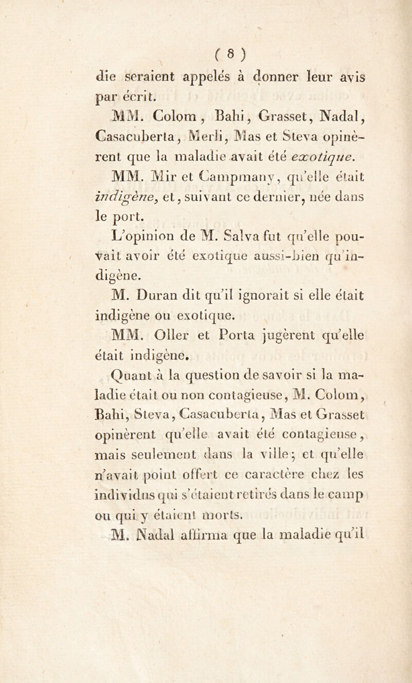 die seraient appelés à donner leur avis par écrit. MM. Colom , Bahi, Grasset, Nadal, Casacuberta, Merli, Mas et Steva opinè- rent que la maladie avait été exotique. MM. Mir et Campmanv, qu'elle était indigène, et, suivant ce dernier, née dans le port. L'opinion de M. Salva fut qu'elle pou- vait avoir été exotique aussi-bien qu in- digène. M. Duran dit qu'il ignorait si elle était indigène ou exotique. MM. O lier et Porta jugèrent qu'elle était indigène. Quant à la question de savoir si la ma- ladie était ou non contagieuse, M. Colom, Bahi, Steva, Casacuberta, Mas et Grasset opinèrent qu'elle avait été contagieuse, mais seulement dans la ville; et qu'elle n'avait point offert ce caractère chez les individus qui s’étaient retirés dans le camp ou qui y étaient morts. M. Nadal affirma que la maladie qu'il