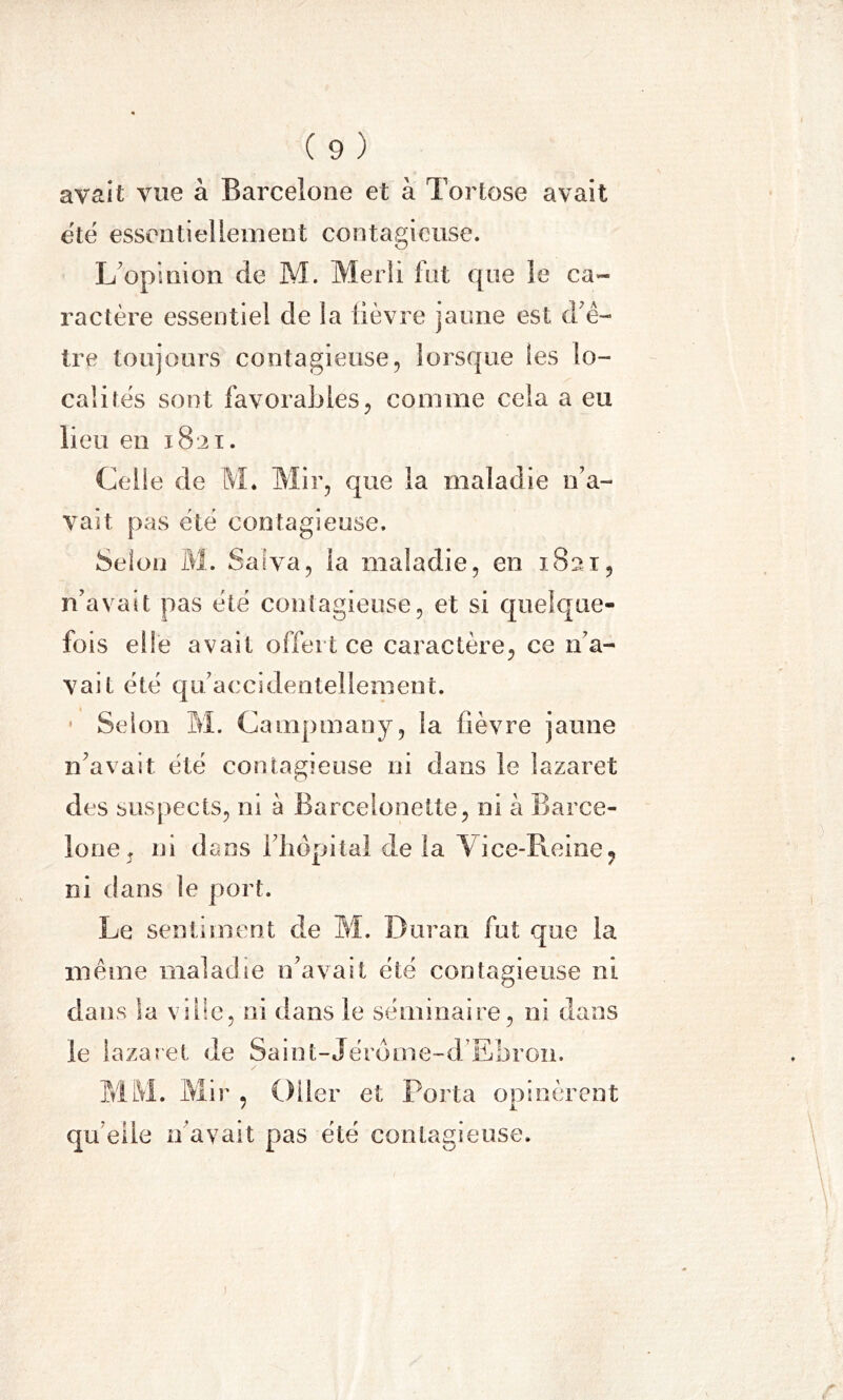 avait vue à Barcelone et à Tortose avait été essentiellement contagieuse. L’opinion de M. Merli fut que le ca- ractère essentiel de la lièvre jaune est d’ê- tre toujours contagieuse, lorsque les lo- calités sont favorables, comme cela a eu lieu en 18:21. Celle de M. Mir, que la maladie n’a- vait pas été contagieuse. Selon M. Salva, la maladie, en 1821, n’avait pas été contagieuse, et si quelque- fois elle avait offert ce caractère, ce n’a- vait été qu’accidentellement. Selon M. Campmany, la fièvre jaune n’avait été contagieuse ni dans le lazaret des suspects, ni à Barceloneüe, ni à Barce- lone , ni dans l’hôpital de la Vice-Pieine? ni dans le port. Le sentiment de M. Duran fut que la même maladie n’avait été contagieuse ni dans la ville, ni dans le séminaire, ni dans le lazaret de Saint-Jérôme-d Ebron. MM. Mir , Oder et Porta opinèrent qu elle n'avait pas été contagieuse. 1