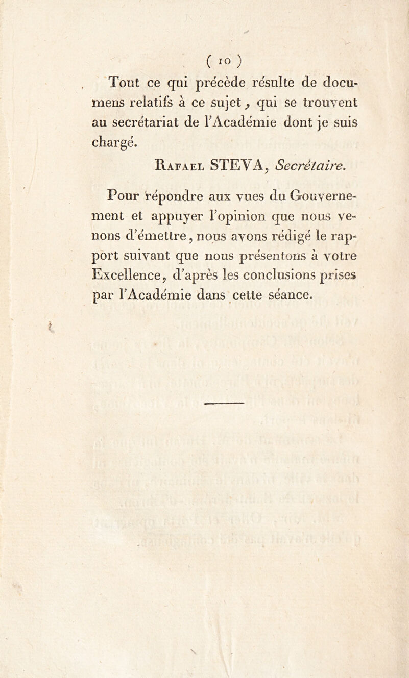 Tout ce qui précède résulte de docu- mens relatifs à ce sujet P qui se trouvent au seci'étariat de F Académie dont je suis chargé. Rafael STE VA, Secrètaiïe. Pour répondre aux vues du Gouverne- ment et appuyer l'opinion que nous ve- nons d'émettre ? nous avons rédigé le rap- port suivant que nous présentons à votre Excellence, d'après les conclusions prises par l'Académie dans cette séance.