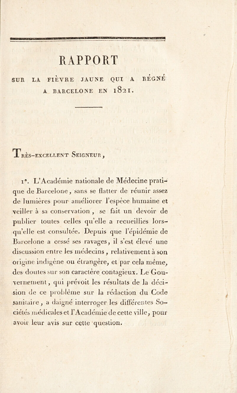 RAPPORT SUR LA FIÈVRE JAUNE QUI A REGNE A BARCELONE EN l8:2I. Très-excellent Seigneur, 1®. L’Académie nationale de Médecine prati- que de Barcelone, sans se flatter de réunir assez de lumières pour améliorer l’espèce humaine et veiller à sa conservation , se fait un devoir de publier toutes celles qu’elle a recueillies lors- qu’elle est consultée. Depuis que l’épidémie de Barcelone a cessé ses ravages, il s’est élevé une discussion entre les médecins , relativement à son origine indigène ou étrangère, et par cela meme, des doutes sur son caractère contagieux. Le Gou- vernement , qui prévoit les résultats de la déci- sion de ce problème sur la rédaction du Code sanitaire, a daigné interroger les différentes So- ciétés médicales et l’Académie de cette ville, pour avoir leur avis sur cette question.