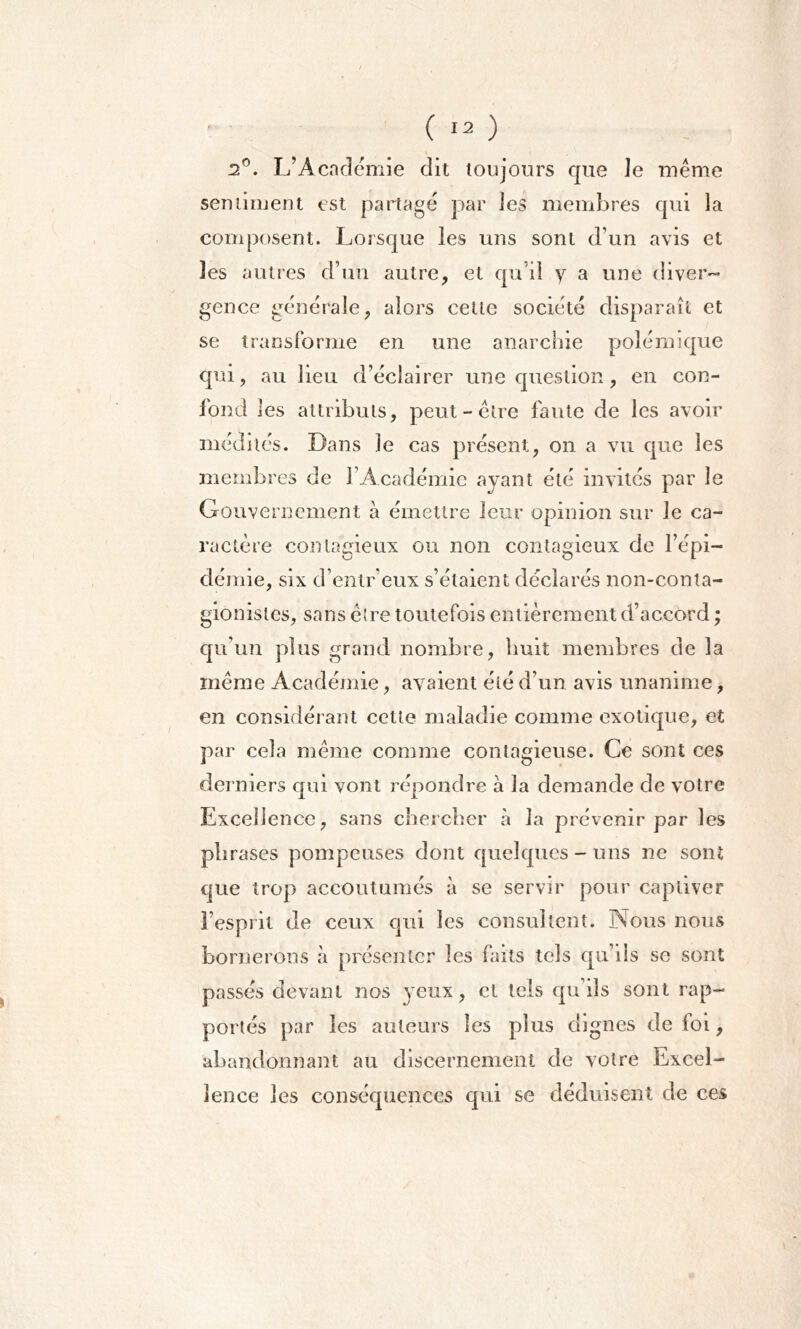 dP. L’Académie dit toujours que Je même sentiment est partagé par les membres qui ia composent. Lorsque les uns sont d’un avis et les autres d’un autre, et qu'il y a une diver- gence générale, alors cette société disparaît et se transforme en une anarchie polémique qui, au lieu d’éclairer une question, en con- fond 1 es attributs, peut-être faute de les avoir médités. Dans le cas présent, on a vu que les Gouvernement à émettre leur opinion sur le ca- ractère contagieux ou non contagieux de l’épi- démie, six d’entr eux s’étaient déclarés non-conta- gionisles, sans cire toutefois entièrement d’accord ; qu’un plus grand nombre, huit membres de la même Académie, avaient été d’un avis unanime, en considérant cette maladie comme exotique, et par cela même comme contagieuse. Ce sont ces derniers qui vont répondre à la demande de votre Excellence, sans chercher à la prévenir par les phrases pompeuses dont quelques-uns ne sont que trop accoutumés à se servir pour captiver l’esprit de ceux qui les consultent. Nous nous bornerons à présenter les faits tels qu’ils se sont passés devant nos }^eux, et tels qu’ils sont rap- portés par les auteurs les plus dignes de foi, abandonnant au discernement de votre Excel- lence les conséquences qui se déduisent de ces