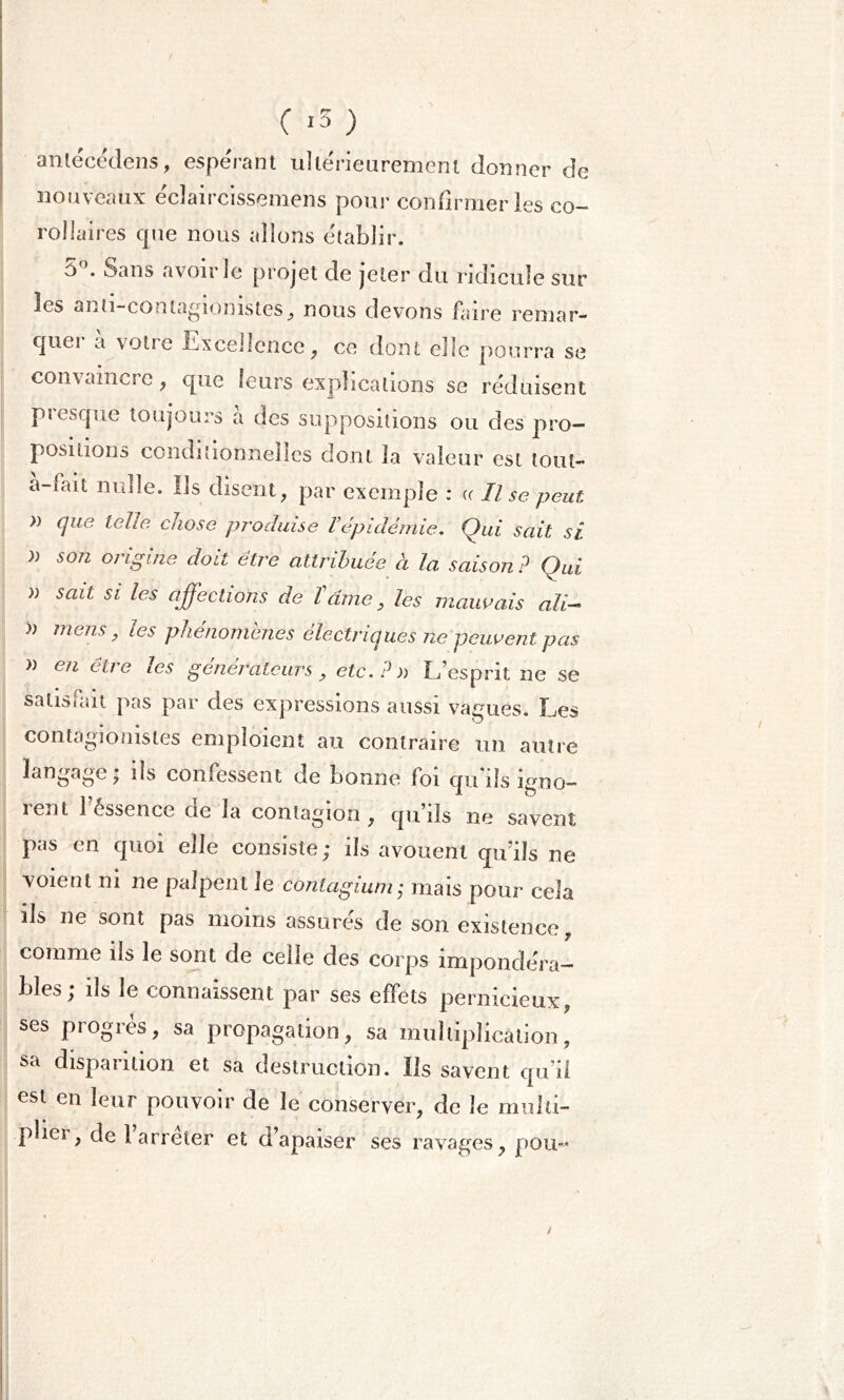 antécédens, espérant ultérieurement donner de nouveaux éclaircissemens pour confirmer les co- rollaires cpie nous allons établir. 5°. Sans avoir le projet de jeter du ridicule sur les anti-eonlagiomstes, nous devons faire renia r- cpiei a votie Excellence, ce dont elle pourra se coiudincic, que leurs explications se réduisent pic sep te toujours a des suppositions ou des pro- positions conditionnelles dont la valeur est tout- à-iait nulle, ils disent, par exemple : « Il se peut » cjue telle chose produise Vépidémie. Qui sait si » son origine doit être attribuée à la saison ? Qui » sait si les affections de famé, les mauvais ali- mens, les phénomènes électriques ne peuvent pas » en être les générateurs , etc.?)) L’esprit ne se satisfait pas par des expressions aussi vagues. Les contagionisles emploient au contraire un autre langage; ils confessent de bonne foi qu’ils igno- îenl 1 éssence ne la contagion, qu’ils ne savent pas en quoi elle consiste; ils avouent qu’ils ne voient ni ne palpent le contagium; mais pour cela ils ne sont pas moins assures de son existence, comme ils le sont de celle des corps impondéra- bles; ils le connaissent par ses effets pernicieux, ses progrès, sa propagation, sa multiplication, sa disparition et sa destruction. Ils savent qu’il est en leur pouvoir de le conserver, de le multi- plier, de l arrêter et d’apaiser ses ravages, pou- /