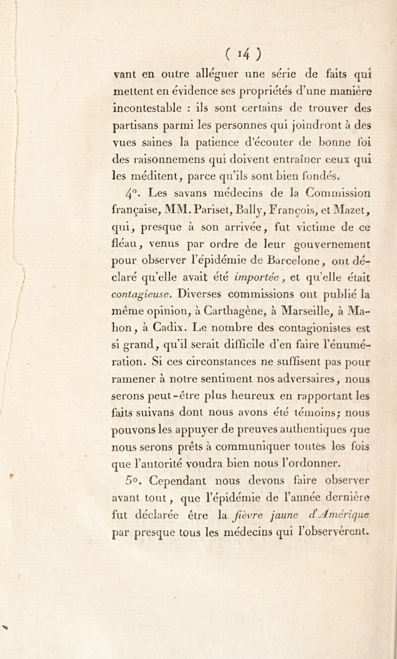 vant en outre alléguer une série de faits qui mettent en évidence ses propriétés d’une manière incontestable : ils sont certains de trouver des partisans parmi les personnes qui joindront à des vues saines la patience d’écouter de bonne foi des raisonnemens qui doivent entraîner ceux qui les méditent, parce qu’ils sont bien fondés* 4°. Les savans médecins de la Commission française, MM. Pariset, Bally, François, eî Mazet, qui, presque à son arrivée, fut victime de ce fléau, venus par ordre de leur gouvernement pour observer l’épidémie de Barcelone, ont dé- claré qu’elle avait été importée, et qu’elle était contagieuse. Diverses commissions ont publié la meme opinion, à Carthagène, à Marseille, à Ma- hon, à Cadix. Le nombre des contagionistes est si grand, qu’il serait difficile d’en faire l’énumé- ration. Si ces circonstances ne suffisent pas pour ramener à notre sentiment nos adversaires, nous serons peut-être plus heureux en rapportant les faits suivans dont nous avons été témoins; nous pouvons les appuyer de preuves authentiques que nous serons prêts à communiquer toutes los fois que l’autorité voudra bien nous l’ordonner. 5°. Cependant nous devons faire observer avant tout, que l’épidémie de l’année dernière fut déclarée être la fièvre jaune ({Amérique par presque tous les médecins qui l’observèrent.