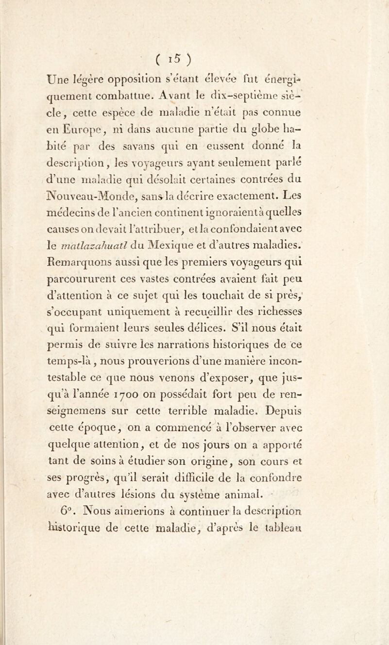 Une légère opposition s’étant élevée fut énergi- quement combattue- Avant le dix-septième siè- cle, cette espèce de maladie n’était pas connue en Europe, ni dans aucune partie du globe ha- bité par des sa vans qui en eussent donné la description, les voyageurs ayant seulement parlé d’une maladie qui désolait certaines contrées du Nouveau-Monde, sans la décrire exactement. Les médecins de l’ancien continent ignoraient à quelles causes on devait l'attribuer, et la confondaient avec le matlazahuatl du Mexique et d’autres maladies. Remarquons aussi que les premiers voyageurs qui parcoururent ces vastes contrées avaient fait peu d’attention à ce sujet qui les touchait de si près, s’occupant uniquement à recueillir des richesses qui formaient leurs seules délices. S’il nous était permis de suivre les narrations historiques de ce temps-là , nous prouverions d’une manière incon- testable ce que nous venons d’exposer, que jus- qu’à l’année 1700 on possédait fort peu de ren- seignemens sur cette terrible maladie. Depuis cette époque, on a commencé à l’observer avec quelque attention, et de nos jours on a apporté tant de soins à étudier son origine, son cours et ses progrès, qu’il serait difficile de la confondre avec d’autres lésions du système animal. 6°. Nous aimerions à continuer la description historique de cette maladie, d’après le tableau