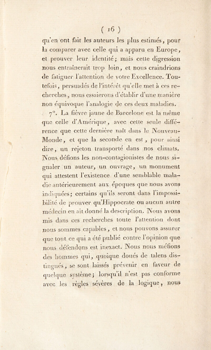 ( '6 ) qu’en ont fait les auteurs les plus estimes, pour la comparer avec celle qui a apparu en Europe, et prouver leur identité ; mais cette digression nous entraînerait trop loin, et nous craindrions de fatiguer l’attention de votre Excellence. Tou- tefois, persuadés de l’intérêt qu’elle met à ces re- cherches, nous essaierons d’établir d’une manière non équivoque l’analogie de ces deux maladies. 7°. La fièvre jaune de Barcelone est la meme que celle d’Amérique, avec cette seule diffé- rence que cette dernière naît dans Je Nouveau- Monde, et que la seconde en est , pour ainsi dire, un rejeton transporté dans nos climats. Nous défions les non-contagionistes de nous si- gnaler un auteur, un ouvrage, un monument qui attestent l’existence d’une semblable mala- die antérieurement aux époques que nous avons indiquées; certains qu’ils seront dans l’impossi- bilité de prouver qu’Hippocrate ou aucun autre médecin en ait donné la description. Nous avons mis dans ces recherches toute l’attention dont nous sommes capables, et nous pouvons assurer que tout ce qui a été publié contre l’opinion que nous défendons est inexact. Nous nous méfions des hommes qui, quoique doués de talens dis- tingués, se sont laissés prévenir en faveur de quelque système; lorsqu’il n’est pas conforme avec les règles severes de la logique, nous