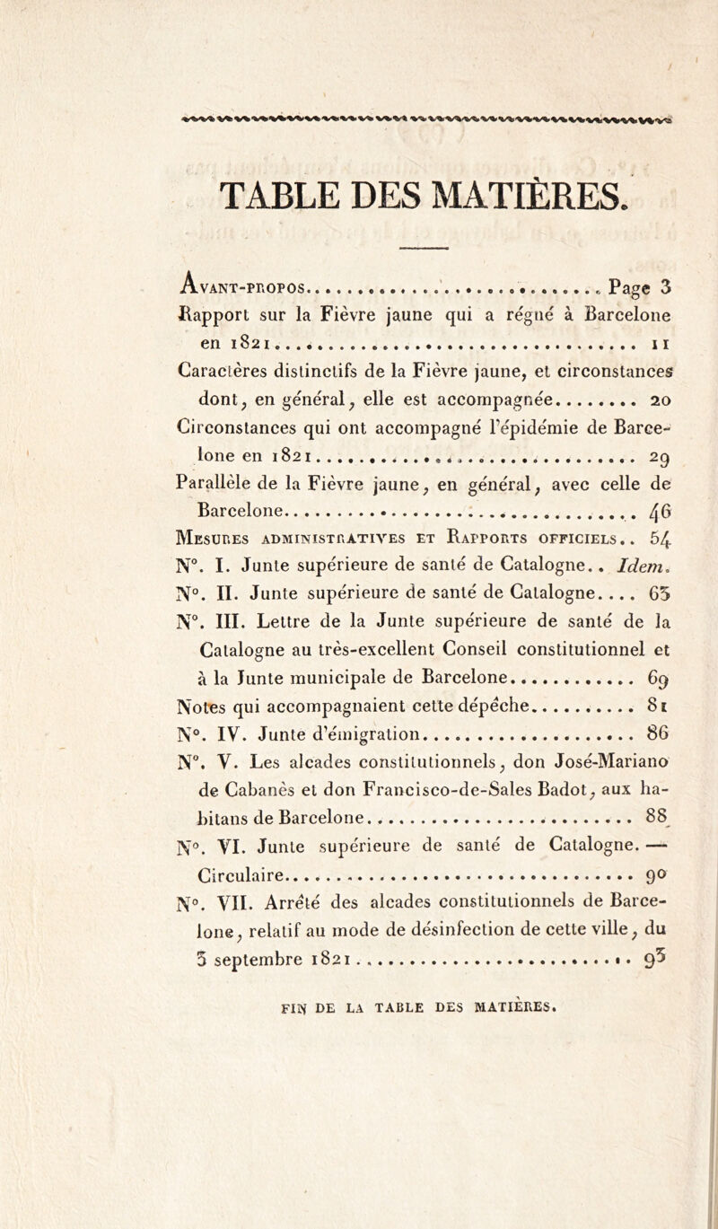 I TABLE DES MATIÈRES. Avant-propos . Page 3 Rapport sur la Fièvre jaune qui a régné à Barcelone en 1821 11 Caractères distinctifs de la Fièvre jaune, et circonstances dont, en général, elle est accompagnée 20 Circonstances qui ont accompagné l'épidémie de Barce- lone en 1821 . 29 Parallèle de la Fièvre jaune, en général, avec celle de Barcelone /¡6 Mesures administratives et Rapports officiels.. 54 N°. I. Junte supérieure de santé de Catalogne.. Idem. N°. II. Junte supérieure de santé de Catalogne. ... 65 N°. III. Lettre de la Junte supérieure de santé de la Catalogne au très-excellent Conseil constitutionnel et à la lunte municipale de Barcelone 69 Notes qui accompagnaient cette dépêche 81 N°. IV. Junte d’émigration 86 N°. V. Les alcades constitutionnels, don José-Mariano de Cabanès et don Francisco-de-Sales Badot, aux ha- bitans de Barcelone 88 N°. VI. Junte supérieure de santé de Catalogne. —- Circulaire 90 N°. VII. Arrêté des alcades constitutionnels de Barce- lone, relatif au mode de désinfection de cette ville, du 5 septembre 1821 9^ FIN DE LA TABLE DES MATIERES.