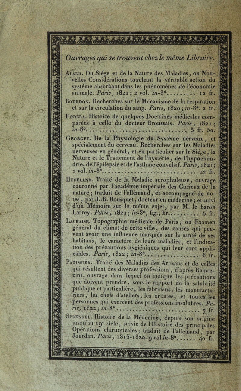 œs Ouvrages qui se trouvent chez le même Libraire. AlÀrd. Du Siège et de la Nature des Maladies , ou Nou- velles Considérations touchant la véritable action du système absorbant dans les phénomènes de l'économie animale. Paris, 1821 ; 2 vol. in-86 12 fr. Bouiidon. Recherches sur le Mécanisme de la respiration et sur la circulation du sang. Paris, 1820; in-8®. 2 fr. Fodera. Histoire de quelques Doctrines médicales com- parées à celle du docteur Broussais. Paris, 1821 • in-8 . ...3 fr. 5o» Georget. De la Physiologie du Système nerveux , et spécialement du cerveau. Recherches sur les Maladies nerveuses en général, et en particulier sur le Siège, la Nature et le Traitement de rhystérie, de l’hypochon- drie, de l’épilepsie et de l’asthme convulsif. Paris, 182i ; 2 vol. in—8 .«••••....................... i2 fr » Hufeland. Traité de la Maladie scrophuleuse, ouvrage couronné par l’académie impériale des Curieux de la nature; traduit de l’allemand, et accompagné de no- tes , par J.tB. Bousquet, docteur en médecine; et suivi d’un Mémoire sur le meme sujet, par M. le baron Larrey. Paris, 1821 ; ¿«-8°, br . 6 fr. Lachaise. Topographie médicale de Paris, ou Examen général du climat de celte ville, des causes qui peu- vent avoir une influence marquée sur la santé de ses habilans, le caractère de leurs maladies, et l’indica- tion des précautions hygiéniques qui leur sont appli- cables. Paris, 1822; in-8° 6 fr. Pâtissier. Traité des Maladies des Artisans et de celles qui résultent des diverses professions, d’après Rarnaz- zini, ouvrage dans lequel on indique les précautions que doivent prendre, sous le rapport de la salubrité publique et particulière, les fabricans, les manufactu- riers , les chefs d’ateliers, les artistes, et toutes les personnes qui exercent des professions insalubres. Pa- ris, 1822 ; in“80.. • • • • fr. SrRENGEL. Histoire delà Medeciuè, depuis son origine jusqu au 19e sièle, suivie de 1 Histoire des principales Opérations chirurgicales; traduit de l’allemand, par Jourdan. Pans, 1815-1820. 9 vol //i-8°...... 40 fr.