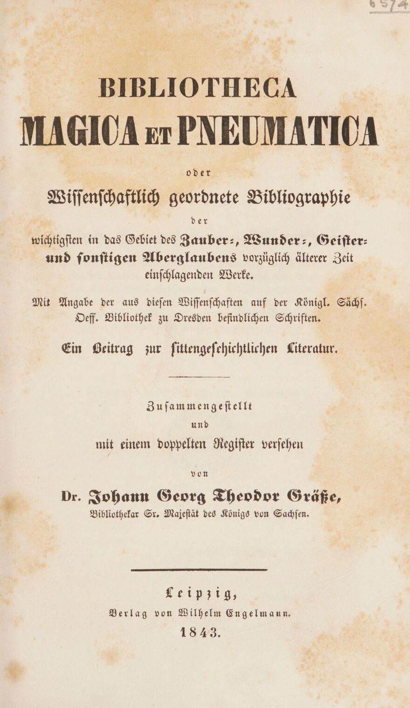 BIBLIOTHECA MAGIOA er PNEUMATIOA oder Biffenihaftih geordnete Bibliographie der wichtigiten in das Gebiet ded Yauber:, Wunder:, Geifter: und fonitigen Wlberglaubens vorzüglich Älterer Zeit einfchlagenden YBerke, Mit Angabe der aus Ddiefen Wilfenfchaften auf ver Königl. Sadıf. Deff. Bibliothek zu Dresden befindlichen Schriften. Ein Beitrag zur fittengefehichtlichen Literatur. Zufammengeftellt und mit einem doppelten Hegifter verfehen von Dr. Sohann Georg Thendor Gräaße, Biblivthefar Sr. Majeftät des Königs von Sachfen, Leipzig, Derlag von Wilhelm Engelmann, 1843.