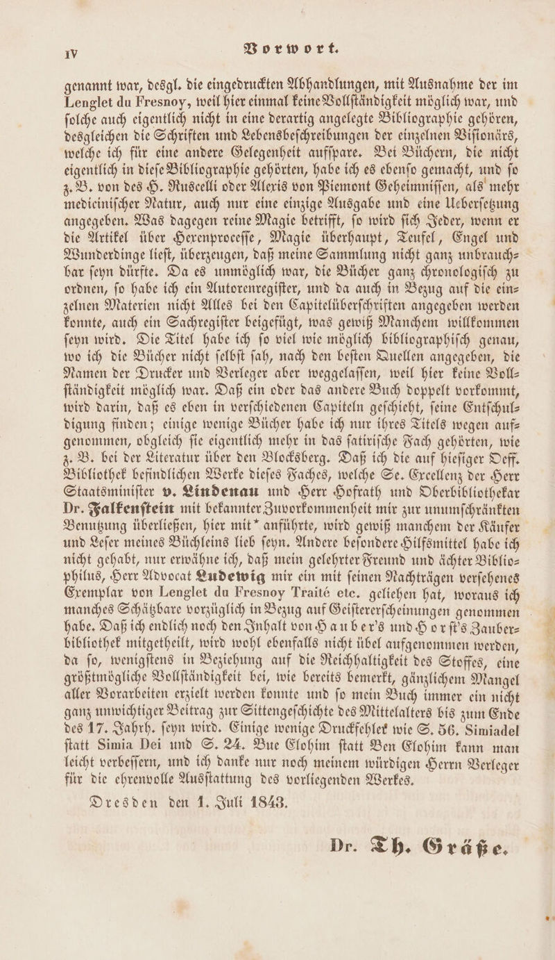 genannt war, deögl. die eingebrurckten Abhandhungen, mit Ausnahme der im Lenglet du Fresnoy, weil hier einmal Feine Bollftändigfeit möglich war, und folche auch eigentlich nicht in eine derartig angelegte Bibliographie gehören, desgleichen die Schriften und Lebensbefchreibungen der einzelnen Viftonärs, welche ich fiir eine andere Gelegenheit auffpare, Ber Bichern, die nicht eigentlich in diefe Bibliographie gehörten, habe ich e8 ebenfo gemacht, und fo 2. B. von des H. Ruscelli oder Alexis von Biemont Geheimniffen, als mehr medieinifcher Natur, auch nur eine einzige Ausgabe und eine Ueberfegung angegeben. Was dagegen reine Magie betrifft, fo wird fich Jeder, wenn er die Artikel über Herenproceffe, Magie überhaupt, Teufel, Engel und Wunderdinge Tieft, überzeugen, dag meine Sammlung nicht gang unbrauchs bar feyn dürfte, Da e8 unmöglich war, die Bücher ganz chronologifch zu oronen, fo habe ich ein Autorenregifter, und da auch in Bezug auf die ein- zefnen Materien nicht Alles bei den Gapitelüberfchriften angegeben werden Fonnte, auch ein Sachregifter beigefügt, was gewiß Manchen wilffommen feyn wird, Die Titel habe ich fo viel wie möglich bibliographifch genau, wo ich die Bücher nicht felbft fah, nach den beften Quellen angegeben, die Namen der Drucker und Verleger aber meggelaffen, weil hier Feine Voll: ftändigkeit möglich war. Daß ein oder das andere Buch Doppelt vorfommt, wird. darin, daß e8 eben in verfchiedenen Kapiteln gefchieht, feine Entfchuls digung finden; einige wenige Bücher habe ich nur ihres Titel8 wegen aufs genommen, obgleich fie eigentlich mehr in das fatirifche Fach gehörten, wie 3. B. bei der Literatur über den Blodsberg. Daß ich die auf hiefiger Deff. Bibliothek befindlichen Werke diefes Baches, welche Se. Ereellenz der Herr Staatsminifter 9. Lindenau und Herr Hofrath und Oberbibliothefar Dr. Salkenfteint mit bekannter Zuvorfommenheit mir zur unumfchränften Benubung überließen, hier mit” anführte, wird gewiß manchem der Käufer und Lefer meines Büchleins Tieb feyn. Andere befondere Hilfsmittel habe ich nicht gehabt, nur erwähne ich, daß mein gelehrter Freund und Achter Biblio- philus, Herr Advocat Endetwig mir ein mit feinen Nachträgen verfehenes Crempfar von Lenglet du Fresnoy Traite ete. geliehen hat, woraus ich habe. Daß ich endlich noch den Inhalt von Hauber's und Horfls Zauber- bibliothek mitgetheilt, wird wohl ebenfalls nicht übel aufgenommen werden, da fo, wenigftend in Beziehung auf die Neichhaltigkeit des Stoffes, eine größtmögliche Vollftändigfeit bei, wie bereits bemerkt, gänzlichem Mangel aller Vorarbeiten erzielt werden Fonnte und fo mein Buch immer ein nicht ganz unwichtiger Beitrag zur Oittengefchichte des Mittelalters bis zum Ende des 17. Kahrh, feyn wird. Einige wenige Druckfehler wie ©. 56. Simiadel ftatt Simia Dei und ©. 24, Bue Elohim ftatt Ben Elohim Fann man leicht werbeffern, und ich Danke nur noch meinem witrdigen Herrn Verleger fir die ehrenvolle Ausftattung des vorliegenden Werkes. Dresden den 1. Sult 1848, Dr. Th. Gräße.