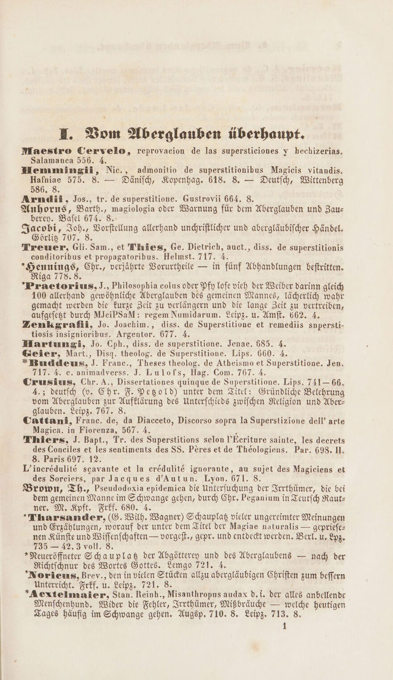 H. Bom Aberglauben überhaupt, Maestro Cervelo, reprovacion de las supersticiones y hechizerias. Salamanca 556. A. HWHemmimgii, Nic., admonitio de superstitionibus Magicis vitandis. Hafniae 575. 8. — Dänifh, Kopenhag. 618. 8. — Deutfch, Wittenberg 586. 8. Arndii, Jos., tr. de superstitione. Gustrovii 664. 8. Anhorns, Barth,, magiologia oder Warnung für dem Aberglauben und Baus berey. Bafel 674. 8.- Sacobi, Ioh,, Vorftellung allerhand undyriftlicher und abergläubifcher Händel. Görlig 707. 8, Treuer, Gli. Sam., et Tiries, Ge. Dietrich, auct., diss. de superstitionis conditoribus et propagatoribus. Helmst. 717. 4. *Hennings, Chr,, verjährte Vorurtheile — in fünf Abhandlungen beftritten. Riga 778.8, Praetorius, J., Philosophia colus oder Pfy lofe vich der Weiber darinn gleich 100 allerhand gewöhnliche Aberglauben des gemeinen Mannes, lächerlich wahr gemacht werden die Furze Zeit zu verlängern und die lange Zeit zu vertreiben, aufgefest durch MJeiPSaM: regem Numidarum. Leipz, u, Amft. 662, A, Zenkgrafii, Jo. Joackim., diss. de Superstitione et remediis snpersti- tiosis insignioribus. Argentor. 677. A. MHartumgi, Jo. Cph., diss. de superstitione. Jenae. 685. 4. Geier, Mart., Disq. theolog. de Superstitione. Lips. 660. 4. Buddeus, J. Franc., Theses theolog. de Atheismo et Superstitione. Jen. 717. 4. e. animadverss. J. Lulofs, Hag. Com. 767. A. Crusiess, Chr. A., Dissertationes quinque de Superstitione. Lips. 741— 66. 4.; deutih (0. Chr. 5. PegoLd) unter dem Zitel: Gründlihe Belehrung vom Aberglauben zur Aufklärung des Unterfchieds zwifchen Religion und Aber- glauben. Leipz« 767. 8. Cattani, Franc. de, da Diacceto, Discorso sopra la Superstizione dell’ arte Magica. in Fiorenza, 567. 4. : Thiers, J. Bapt., Tr. des Superstitions selon l’Ecriture sainte, les decrets des Coneiles et les sentiments des SS. Peres et de Theologiens. Par. 698. 1. 8. Paris 697. 12. L’ineredulite scavante et la ceredulite ignorante, au sujet des Magiciens et des Sorciers, par Jacques d’Autun. Lyon. 671. 8. Brown, Th., Pseudodoxia epidemica die Unterfuchung der Srrthlimer, die bei dem gemeinen Manne im Schwange gehen, durd) Chr, Peganium in Zeutfch Rautz ner, M. Kpft, Teef. 680. 4. Tharsamdenr, (SG. Wilh. Wagner) Schauplak vieler ungereimter Meinungen und Erzählungen, worauf der unter dem Zitel der Magiae naturalis — gepriefe- nen Künfte und Wiffenfchaften — vorgeft., gepr, und entdeckt werden, Berl. u. Lyz. 735 — 42,3 voll. 8. *Neueröffneter Shauplas der Abgötterey und des Aberglaubene — nad der Richtfchnur des Wortes Gottes. Lemgo 721, A Norieus, Brev., den in vielen Ctüden allzu abergläubigen Chriften zum beffern Unterricht, Frff, u. Leipg, 721. 8 Aextelmnier, Stan. Reinh., Misanthropus audax d.t. der alles anbellende. Menichenhund, Wider die Zehler, Srrthüimer, Mißbräuche — welche heutigen Tages häufig im Schwange gehen. Augsp, 710. 8. Leipg. 713. 8.