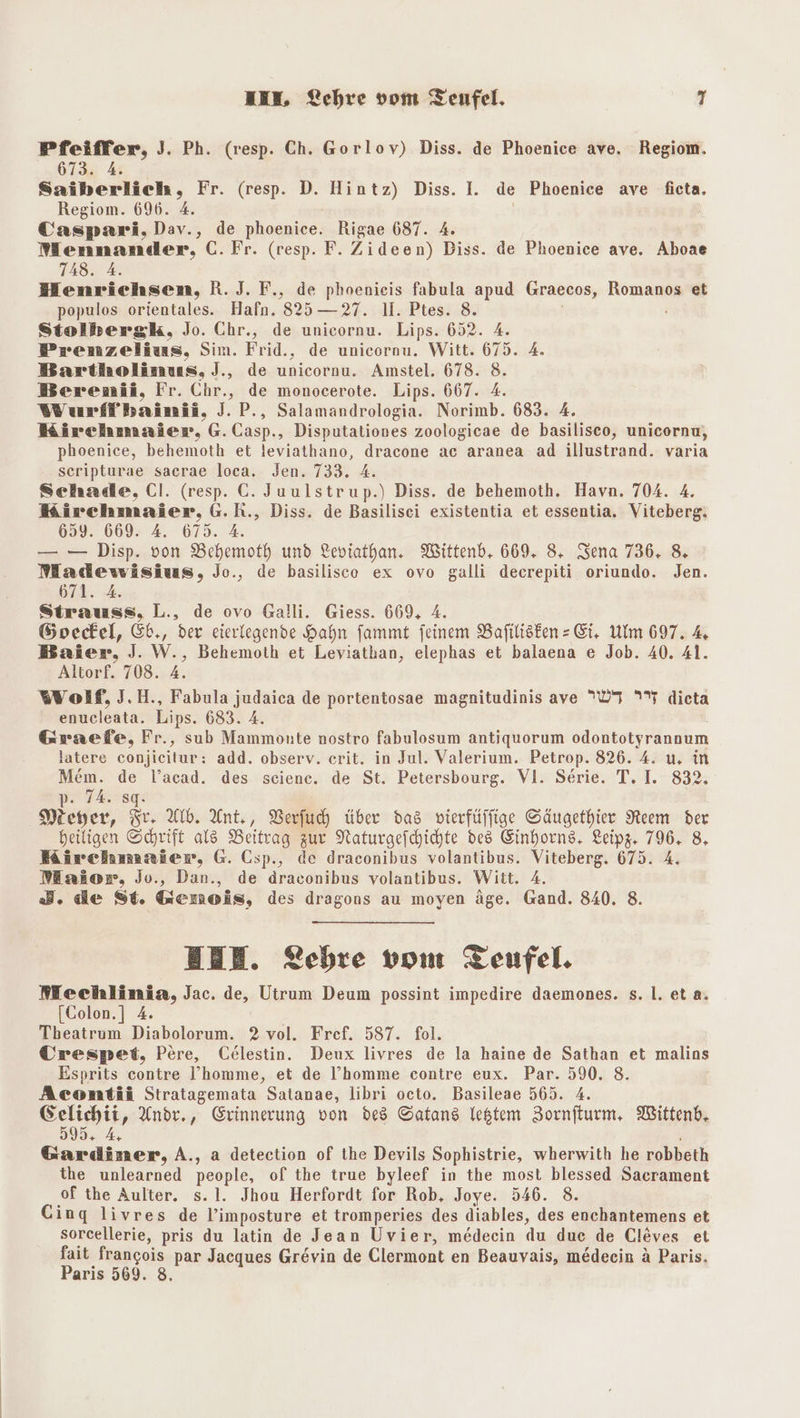 Pfeiffer, J. Ph. (resp. Ch. Gorlov) Diss. de Phoenice ave. Regiom. 673: 4 Saiberlich, Fr. (resp. D. Hintz) Diss. I. de Phoenice ave ficta. Regiom. 696. 4. i Caspari,Dav., de phoenice. Rigae 687. 4. Mennander, C.Fr. (resp. F. Zideen) Diss. de Phoenice ave. Aboae 748. A. Henrichsen, R.J.F., de phoenieis fabula apud Graecos, Romanos et populos orientales. Hafn. 825 —27. 1. Ptes. 8. Stolbersk, Jo. Chr., de unicornu. Lips. 652. 4. Prenzelius, Sim. Frid., de unicornu. Witt. 675. 4. Bartholinus, J., de unicornu. Amstel. 678. 8. Berenii, Fr. Chr., de monocerote. Lips. 667. 4. Wurffbaimii, J. P., Salamandrologia. Norimb. 683. 4, Kirchmaier, G.Casp., Disputationes zoologicae de basilisco, unicornu, phoenice, behemoth et leviathano, dracone ac aranea ad illustrand. varia scripturae sacrae loca. Jen. 733. 4. Schade, Cl. (resp. C. Juulstrup.) Diss. de behemoth. Havn. 704. 4. Kirchmaier, G.R., Diss. de Basilisei existentia et essentia. Viteberg: 659. 669. A. 675. 4. — — Disp. von Behemoth und Leviathan. Wittenb,. 669. 8. Sena 736. 8 Madewisius, Jo., de basilisco ex ovo galli decrepiti oriundo. Jen. 671. 4. Strauss, L., de ovo Galli. Giess. 669, 4. Goecel, ©b., der eierlegende Hahn fammt feinem Bafilisken - Ei, Ulm 697. % Baier, J. W., Behemoth et Leviathan, elephas et balaena e Job. 40. 41. Altorf. 708. A. “Wolf, J.H., Fabula judaica de portentosae magnitudinis ave 07 7% dieta enucleata. Lips. 683. 4. Geraefe, Fr., sub Mammonte nostro fabulosum antiquorum odontotyrannum latere conjicitur: add. observ. erit. in Jul. Valerium. Petrop. 826. 4. u. in Mem. de l’acad. des science. de St. Petersbourg. VI. Serie. T. I. 832, p- 7A. sg: Meyer, Kr Ab. Ant,, Verfuh über das vierfüffige Säugethier AReem der heiligen Schrift als Beitrag zur Naturgefchichte des Einhorns, Leipz. 796. 8, Kircehmmier, G. Csp., de draconibus volantibus. Viteberg. 675. 4. Maior, Jo., Dan., de draconibus volantibus. Witt. A. 3. de St. Gemeois, des dragons au moyen äge. Gand. 840. 8. BEE. LZebre vom Teufel. Mechlinia, Jac. de, Utrum Deum possint impedire daemones. s. 1. eta. [Colon.] 4. Tbeatrum Diabolorum. 2 vol. Fref. 587. fol. Urespet, Pere, Celestin. Deux livres de la haine de Sathan et malins Esprits contre I’homme, et de l’homme contre eux. Par. 590. 8. Aconmtii Stratagemata Satanae, libri octo. Basileae 565. A. in Ande., Erinnerung von des Satans lestem Zornfturm, Wittenb. 95. 4, Gardiner, A., a detection of the Devils Sophistrie, wherwith he robbeth the unlearned people, of the true byleef in the most blessed Sacrament of the Aulter. s. 1. Jhou Herfordt for Rob, Joye. 546. 8. Cing livres de l’imposture et tromperies des diables, des enchantemens et sorcellerie, pris du latin de Jean Uvier, medecin du due de Cleves et fait frangois par Jacques Grevin de Glermont en Beauyais, medecin a Paris. Paris 569. 8.