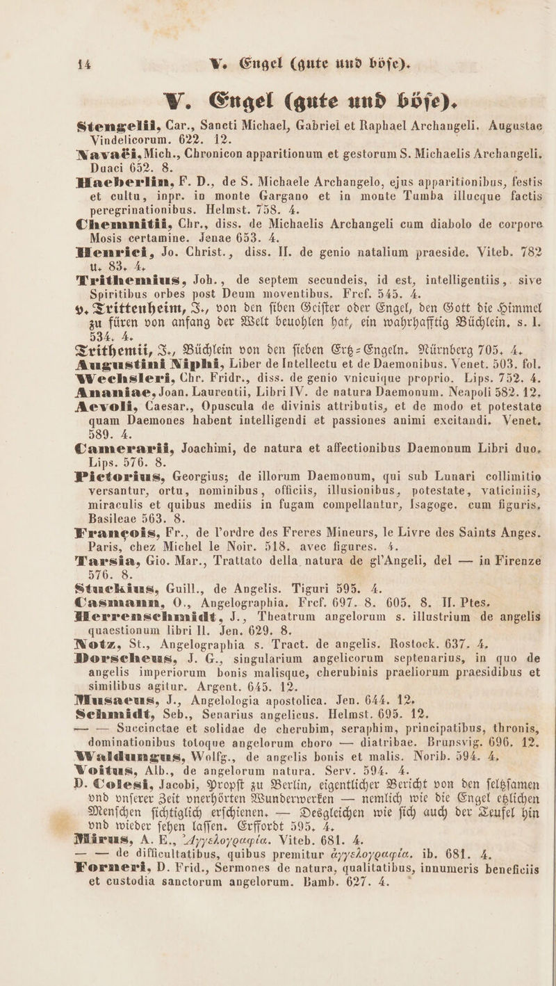 V. Engel (gute und böje). Stiengelii, Car., Saneti Michael, Gabriei et Raphael Archangeli. Augustae Vindelicorum. 622. 12. Nava&amp;i,Mich., Chronicon apparitionum et gestorum S. Michaelis Archangeli. Duaci 652. 8. Haeberlin, F.D., de S. Michaele Archangelo, ejus apparitionibus, festis et cultu, inpr. in monte Gargano et in monte Tumba illueque factis peregrinationibus. Helmst. 758. 4. Chemnitii, Chr., diss. de Michaelis Archangeli cum diabolo de corpore Mosis certamine. Jenae 653. A. WHenrieci, Jo. Christ., diss. II. de genio natalium praeside. Viteb. 782 u. 83: 4 Trithemius, Joh., de septem secundeis, id est, intelligentiis,. sive Spiritibus orbes post Deum moventibus. Fref. 545. 4. 9, Trittenheim, 3., von den fiben Geifter oder Engel, den Gott die Himmel zu füren von anfang der Welt beuohlen hat, ein wahrhaftig Büchlein. s. 1. 534: 4 Frithemii, 3., Büchlein von den fieben Er&amp;- Engeln. Nürnberg 705. 4, Augustini Niplaäi, Liber de Intelleetu et de Daemonibus. Venet. 503. fol. Weechsleri, Chr. Fridr., diss. de genio vnicuique proprio. Lips. 752. 4. Ananiae, Joan. Laurentii, LibrilV. de natura Daemonum. Neapoli 582.12. Aevoli, Caesar., Opuscula de divinis attributis, et de modo et potestate quam Daemones habent intelligendi et passiones animi excitandi. Venet. 589. A. Camerarii, Joachimi, de natura et affectionibus Daemonum Libri duo. Lips. 576. 8. Pictorius, Georgius; de illoerum Daemonum, qui sub Lunari collimitio versantur, ortu, nominibus, officiis, illusionibus, potestate, vatieiniis, miraculis et quibus mediis in fugam compellantur, Isagoge. cum figuris, Basileae 563. 8. Franmeeois, Fr., de l’ordre des Freres Mineurs, le Livre des Saints Anges. Paris, chez Michel le Noir. 518. avec figures. 4. Tarsia, Gio. Mar., Trattato della. natura de gl’Angeli, del — in Firenze 576. 8. Stuckius, Guill., de Angelis. Tiguri 595. 4. Casmanm, O., Angelographia. Fref. 697. 8. 605. 8. II. Ptes. WMerrenschmidt, J., Theatrum angelorum s. illustrium de angelis quaestionum libri Il. Jen. 629. 8. Notz, St., Angelographia s. Tract. de angelis. Rostock. 637. 4. Dorscheus, J. G., singularium angelicorum septenarius, in quo de angelis imperiorum bonis malisque, cherubinis praeliorum praesidibus et similibus agitur. Argent. 645. 12. Musaeus, J., Angelologia apostolica. Jen. 644. 12. Schmädt, Seb., Senarius angelieus. Helmst. 695. 12. — — Suceinctae et solidae de cherubim, seraphim, prineipatibus, thronis, dominationibus totoque angelorum choro — diatribae. Brunsvig. 696, 12. Waldunmgus, Wolfg., de angelis bonis et malis. Norib. 594. 4, Woitus, Alb., de angelorum natura. Serv. 594. A. D. Colesi, Jacobi, Propft zu Berlin, eigentlicher Bericht von den felßfamen ond onferer Zeit onerhörten Wunderwerken — nemlich wie die Engel eslichen Menihen fichtiglid erfchienen, — Desgleichen wie fi) aucy der Zeufel hin _ vnd wieder fehen laffen. Erffordt 595, 4 Märus, A. E,, 4yysioygagie. Viteb. 681. 4. — — de diffieultatibus, quibus premitur ayysloygagie. ib. 681. 4. Forneri,D. Frid., Sermones de natura, qualitatibus, innumeris benefieiis