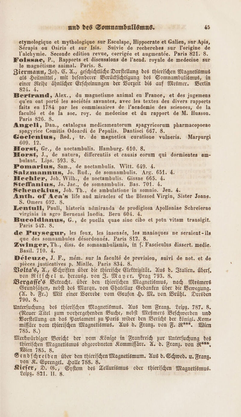 etymologique et mythologique sur Esculape, Hippocrate et Galien, sur Apis, Serapis ou Osiris et sur Isis. Suivie de recherches sur l’origine de Valchymie. Seconde edition revue, corrigee et augmentee. Paris 821. 8. Foissae, P., Rapports et discussions de l’acad. royale de medecine sur le magnetisme animal. Paris. 8. Biermann, Soh- EU, geihichtliche Darftellung des thierifchen Magnetismus als Heilmittel, mit befonderer Berücdfihtigung ded Somnambulismus, in einer Reihe ähnlicher Exjcheinungen der Vorzeit bis auf Mesmer, Berlin 824. 4 Bertrand, Alex., du magnetisme animal en France, et des jugemens qu’en ont port&amp; les societes savantes, avec les textes des divers rapports faits en 1784 par les commissaires de l’academie des sciences, de la faculte et de la soc. roy. de medecine et du rapport de M. Husson. Paris 826. 8. Angeli, Dan., catalogus medicamentorum spagyricorum pharmacopoeae spagyrice Comitis Odoardi de Pepulis. Dantisci 667. 8. &amp;oeclenmius, Rod., tr. de magnetica curatione vulneris. Marpurgi 609. 12. Horst, Gr., de noctambulis. Hamburg. 610. 8. Horst, J., de natura, differentiis et causis eorum qui dormientes am- bulant, Lips. 593. 8. Pomarius, Sam., de noctambulis. Witt. 649. 4. Salzmanmus, Jo. Rud., de somnambulis. Arg. 651. 4. MHechler, Joh. Wilh., de noctambulis. Gissae 665. 4. Stieffanius, Jo. Jac., de somnambulis. Bas. 701. 4. Schenckius, Joh. Th., de ambulatione in somnio. Jen. 4. Anth. of Aca’s life and miracles of the Blessed Virgin, Sister Joane. S. Omers 692. 8. Lentuli, Pauli, historia admiranda de prodigiosa Apolloniae Schreierae virginis in agro Bernensi Inedia. Bern 604. 4. Bucoldianus, G., de puella quae sine cibo et potu vitam transigit. Paris 542. 8. de Puysegur, les foux, les insenses, les maniaques ne seraient-ils que des somnambules desordonnes. Paris 812. 8. Zwinger, Th., diss. de somnambulismis, in f. Fascieulus dissert. medie. . Basil. 710. 4. Deleuze, J. F., mem. sur la facult&amp; de prevision, suivi de not. et de pieces justicatives p. Mialle. Paris 834. 8. Wolta’s, A, Schriften über die thierifche Elektrizität, Aus d. Stalien, überf, von Ritfchel u, herausg. von I. Mayer. Prag 793, 8. Bergafles Betracht. über den thierifchen Magnetismus, nach Mesmers Grundjägen, nebft ded Marqu. von Chatellur Gedanken über die Bewegung. = 2 Fr) Mit einer Vorrede vom Grafen H. M., von Brühl, Dresden Unterfuchung des thierifchen Magnetismus. Aus dem Franz. Leip. 787. 8 (Neuer Titel zum vorhergehenden Buche, nebft Meßmers Befchwerden und BVorftellung an das Parlament zu Paris wider den Bericht der Fönigl, Koms ap es thierifchen Magnetismus. Aus d, Franz. von FR, Wien 5.8, Merkwürdiger Bericht der vom Könige in Frankreich zur Unterfuchung des thierifchen Magnetismus abgeordneten Kommifjäre. A. d. Franz von NY, Wien 785, 8, Sendfhreiben über den thierifchen Magnetismum. Aus d. Schwed, u, Tanz, von KR. Sprengel, Halle 788. 8. Kiefer, D. ©,, Syftem des Zellurismus oder thierifchen Magnetismus. Leipg 821. I. 8.