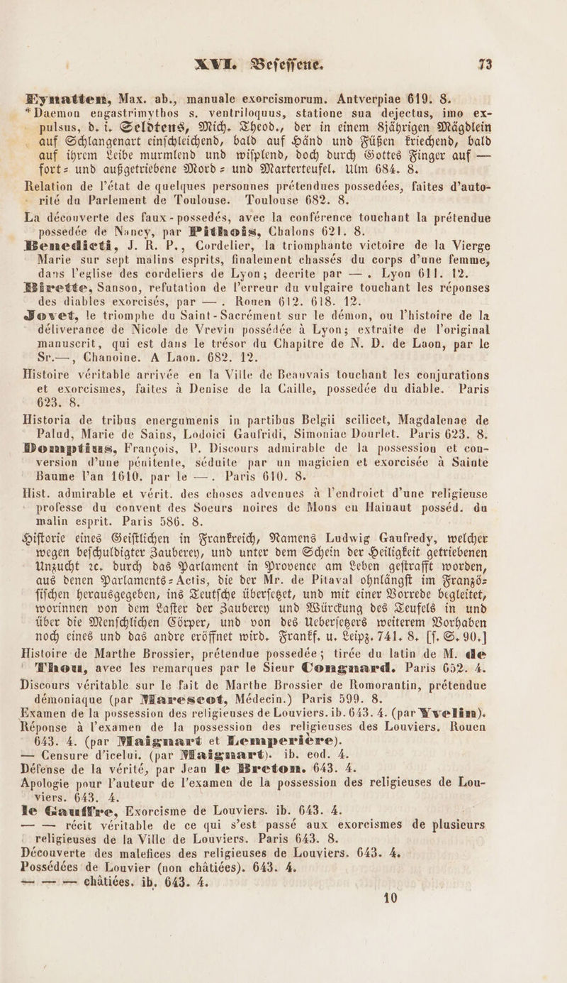 Eiymatten, Max. ab., manuale exorcismorum. Antverpiae 619. 8. - *Daemon engastrimythos s. ventriloquus, statiene sua dejectus, imo ex- pulsus, d, i. Seldtens, Mich. Theod., der in einem Sjährigen Mägdlein . auf Schlangenart einichleichend, bald auf Hand und Füßen Eriechend, bald auf ihrem Leibe murmlend und wilplend, doc durch Bottes Finger auf — fort= und aufgetriebene Mord = und Marterteufel, Ulm 684. 8 Relation de l’&amp;tat de quelques personnes pretendues possedees, faites d’auto- rite du Parlement de Toulouse. Toulouse 682. 8. La decouverte des faux -possedes, avec la conference touchant la prätendue possed‘e de Nancy, par Pitnoäs, Chalons 621. 8. Bemedicti, J. R. P., Cordelier, la triomphante vietoire de la Vierge Marie sur sept malins esprits, finalement chasses du corps d’une femme, dans l’eglise des cordeliers de Lyon; deerite par —. Lyon 611. 12. Birette, Sanson, refutation de l’erreur du vulgaire touchant les r&amp;ponses des diables exorcises, par — . Ronen 612. 618. 12. Bovet, le triomphe du Saint-Sacrement sur le demon, ou V’histoire de la deliverance de Nicole de Vrevin possedee ä Lyon; extraite de l’original manuscrit, qui est dans le tresor du Chapitre de N. D. de Laon, par le Sr.—, Chanoine. A Laon. 682. 12. Histoire veritable arrivee en la Ville de Beauvais touchant les eonjurations et exorcismes, faites ä Denise de la Caille, possedee du diable. Paris 62328. Historia de tribus energumenis in partibus Belgii scilicet, Magdalenae de Palud, Marie de Sains, Lodoici Gaufridi, Simoniae Dourlet. Paris 623. 8. Domptius, Frangois, P. Discours admirable de la possession et con- version (d’une penitenle, seduite par un magicien et exoreisce A Sainte Baume lan 1610. par le —. Paris 610. 8. Hist. admirable ei verit. des choses advenues A l’endroiet d’une religieuse professe du convent des Soeurs noires de Mons en Hainaut possed. du malin esprit. Paris 586. 8. Hiftorie eines Geiftlichen in Frankreich, Namens Ludwig Gaufredy, welcher wegen befchuldigter Zauberey, und unter dem Schein der Heiligkeit getriebenen Unzucht zc. durd) das Parlament in Provence am Leben geftrafft worden, aus denen ParlamentssActis, die der Mr. de Pitaval ohnlängft im Französ fiichen herausgegeben, ins Zeutfche Überfeget, und mit einer VBorrede begleitet, worinnen von dem Lafter der Zauberey und Würdung des Zeufels in und über die Menfchlichen Cörper, und von des Meberjegers weiterem Vorhaben noch) eines und das andre eröffnet wird. Tranff, u, Leipz. 741. 8. [T. ©. 90,] Histoire de Marthe Brossier, pr&amp;tendue possedee; tiree du latin de M. de ' BEnona, avec les remarques par le Sieur Comgnard. Paris 652 Discours veritable sur le fait de Marthe Brossier de Romorantin, pretendue demoniaque (par Wareseot, Medeein.) Paris 599. 8. Examen de la possession des religieuses de Louviers. ib. 643. 4. (par Yvelim). Reponse a l’examen de la possession des religieuses des Louviers. Rouen 643. 4. (par Maigmart et Bemperiere). — (ensure d’icelui. (pr Maigmart). ib. eod. 4. Defense de la verite, par Jean le Bretom. 643. 4. Apologie pour l’auteur de l’examen de la possession des religieuses de Lou- viers. 643. A. le Gauffre, Exoreisme de Louviers. ib. 643. 4. — — reeit veritable de ce qui s’est passe aux exoreismes de plusieurs religieuses de la Ville de Louviers. Paris 643. 8. Decouverte des malefices des religieuses de Louviers. 643. 4 Possed6es de Louvier (non chätides). 643. 4. — — — chätiees. ib, 643. 4. 10