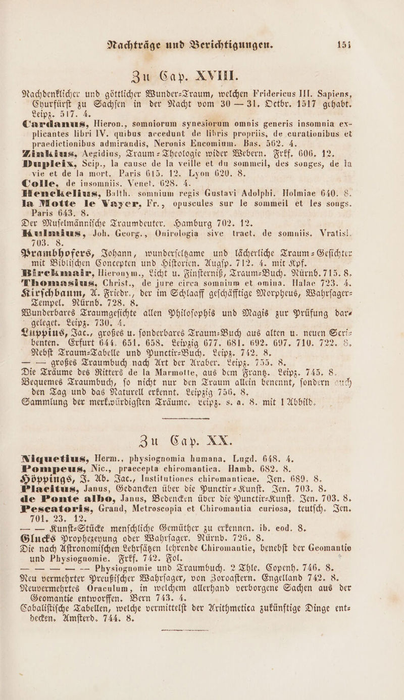 gu Gap. XV. Nachdenklicher und göttliher Wunder-Traum, welchen Fridericus III. Sapiens, SHurfürft zu Sachen in der Naht vom 30 — 31, Octbr. 1517 gehabt. key, 3. 4% ö Cardanus, Hieron., somniorum synesiorum ompis generis insomnia ex- plicantes libri IV. quibus accedunt de lihris propriis, de .curationibus et praedietionibus admirandis, Neronis Encomium. Bas. 562. 4. Zimkius, Aegidius, Traum: Theologie wider Webern. Tref. 606. 12. Dupsleix, Scip., la cause de la veille et du sommeil, des songes, de la vie et de la mort, Paris 615. 12. Lyon 62. 8. Colle, de insomniis. Venet. 628. A. Henckelius, Balth. somnium regis Gustavi Adolphi. Holmiae 640. 8. la Motte le Vayer, Fr., opuscules sur le sommeil et les songs. Paris 643. 8. Der Mufelmänniiche Zraumdeuter. Hamburg 702. 12. Kulmaiuas, Joh. Georg., Onirologia sive tract. de somniis. Vratisl. 103. 8. Prambhofers, ISohann, wunderjelgame und läcerlihe Traum: Gefidhter mit Bibliihen Soncepten und Hiftorien. Augip. 712. 4. mit Kpf. Birckmair, Hieronuym., Licht u. Finfterniß, Traum: Bud, Nürnb, 715.8, Thomzsäus, Christ., de jure circa somnium et omina. Halae 723. A. Kirfehbanm, %. Friedr,, dev im Schlaaff gefchäfftige Morpheus, Wahrfager: Zempel. Nürnb, 728, 8. Wunderbare Zraumgefichte allen Philofophis und Magis zur Prüfung dar« geleget. Leipz. 730. 4, Zuppius, Iac., großes u. fonderbares Traum: Buch aus alten u. neuen Scris benten, Erfurt 644, 651. 658. Leivzig 677, 681. 692, 697. 710. 722, 8 Nebft Zraum:Zabelle und Punctir-Budh. Leipg. 742. 8. — — großes Zraumbud) nad) Art der Araber, Leipz. 755. 8. Die Träume des Nitterö de la Marmotte, aus dem Frank. Leipz. 745, 8. Bequemes Zraumbuch, jo nicht nur den Traum allein benennt, fondern ou) den Tag und das Naturell erkennt, Leipzig 756. 8. Gammlung der merbioürdigften Zräume, xweipz. s. a. 8. mit 1 Abbild, SE EA AN Niquetius, Herm., physiognomia humana. Lugd. 648. 4. Pompeus, Nic., praecepta chiromantica. Hamb. 682. 8. Höppings, S. Ab. Sac., Institutiones chiromanticae. Sen. 689, 8, Placitus, Janus, Gedanden über die Punctir= Kunft, Sen. 703, 8 de Ponte albo, Janus, Bedenken über die PunctirzKunft, Sen. 703, 8, Pescatoris, Grand, Metroscopia et Chiromantia curiosa, teutfch. Sen. 708..23. 12% — — Kunft-Stüde menfchliche Gemüther zu erkennen. ib. eod. 8, Gluchs Prophezeyung oder Wahrfager. Nürndb. 726. 8. Die nad) Aftronomifchen Lehrfägen Ichrende Chiromantie, benebft der Geomantie und Physiognomie. Frff. 742. Bol. . _— oo Physiognomie und Zraumbud. ? Thle, Copenh, 746. 8. Neu vermehrter Preußifcher Wahrfager, von Zoroaftern. Engelland 742, 8, Keuvermehrtes Oraculum, in welchem allerhand verborgene Sachen aus der Geomantie entworffen., Bern 743. A, Sobatiftifche Tabellen, welcye vermittelft der Arithmetica zukünftige Dinge ent: beten, Amfterd, 744. & urn nn