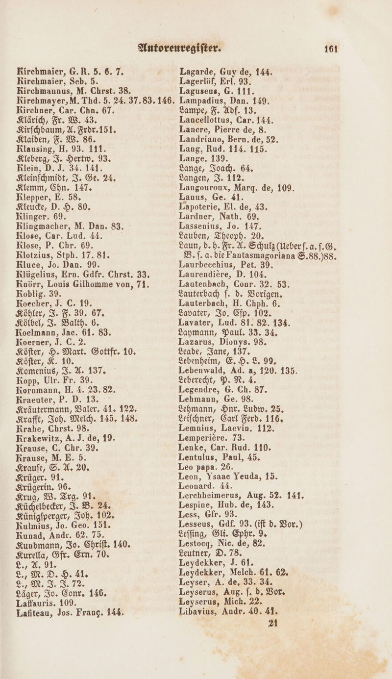Rirchmaier, G.R. 5. 6.7. Rirchmaier, Seb. 5. Lagerlöf, Erl. 93. Rirchmannus, M. Chrst. 38. Laguseus, G. 111. Rirchmayer,M. Thd. 5. 24. 37.835.146. Lampadius, Dan. 149, Kirchner, Car. Cbn, 67. Lampe, 3. Adf. 13. Klärich, Fr. W. 43. Lancellottus, Car. 144. Kirfhbaum, A. Frör.151. Lancre, Pierre de, 8. Klaiden, F- W. 86. Landriano, Bern. de, 52. Rlausing, H, 93. 111. Lang, Rud. 114. 115. Kleberg, 3. Hertw. 93. Lange. 139. Rlein, D. J. 34. 141. Lange, Soady. 64. Kleinfchmidt, 3, Ge, 24. Langen, 3, 112, Klemm, Chn. 147, Langouroux, Marq. de, 109. Rlepper, E. 58, Lanus, Ge. 41. Kleude, D. 9. 80, Lapoterie, El. de, 43. Klinger. 69. Lardner, Nath. 69. Rlingmacher, M. Dan. 83. Lassenius, Jo. 147. Klose, Car. Lud. 44. Lauben, Zheoph. 20, Klose, P. Chr. 69. Laun, d, b. Sr. 42 Schulz (Ueberf.a.f.G. Rlotzius, Stph. 17. 81. B.|. a.die Fantasmagoriana ©.88.)88, Rluce, Jo. Dan. 99. Laurbecchius, Pet. 39. Klügelius, Ern. Gdfr. Chrst. 33. Laurendiere, D. 104. Koörr, Louis Gilhomme von, 71. Lautenbach, Conr. 32. 53. Lagarde, Guy de, 144. Koblig. 39. Roecher, J. C. 19. Köhler, 3. 3. 39. 67. Kölbel, 3 Balth. 6. Koelmann, Jac. 61. 83. Koerner, J. C. 2. Köfter, DH Mart. Gottfr. 10. Köfter, 8. 10. Komenius, 3: U. 137, Kopp, Ulr. Fr. 39. Kornmann, H. 4. 23.82. Kraeuter, P. D. 13. Kräutermann, Valer, 41. 122. Krafft, Soh. Meldy. 145. 148. Krahe, Chrst. 98. Krakewitz, A. J. de, 19. Krause, C. Chr. 39. Krause, M. E. 5. Kraufe, ©, U. 20, Krüger. 91, Krügerin. 96, Krug, W, Trg- 91, Küchjelbeder, 3, B+ 24. Künigfperger, 30h. 102, Kulmius, Jo. Geo. 151. Kunad, Andr. 62. 73. Kundmann, 30, Chrift. 140. Kurella, Sfr. Ern. 70, &amp;,, a: 91, &amp;,, MM, DD, DH 41, Gr NM: I, I 12, Läger, So. Eonr. 146. Laffauris. 109. Lafiteau, Jos. Frang. 144. Lauterbach |. d. Vorigen, Lauterbach, H. Chph. 6. Lavater, So. Cip- 102, Lavater, Lud. 81. 82. 134. Laymann, Paul, 33. 34, Lazarus, Dionys. 98. Leade, Sane, 137; Lebenheim, &amp;. 9. 8. 99, Lebenwald, Ad. a, 120. 135. Leberecht, 9 N, Legendre, @. Ch. 87. Lehmann, Ge. 98. Lehmann, Hnr. Ludw, 25. Leifchner, Carl Ferd. 116, Lemnius, Laevin. 112. Lemperiere. 73. Lenke, Car. Rud. 110. Lentulus, Paul, 45. Leo papa. 26. Leon, Ysaac Yeuda, 15. Leonard. 44. Lerchheimerus, Aug. 52. 141. Lespine, Hub. de, 143. Less, Gfr. 93. Lesseus, Gäf. 93. (ift d. Vor.) Leffing, Si. Ephr, % Lestocg, Nie. de, 82. Leutner, D. 78, Leydekker, J. 61. Leydekker, Melch. 61. 62. Leyser, A. de, 33. 34. Leyserus, Aug. f. d, Vor, Leyserus, Mich. 22. Libavius, Andr. 40. 41. 21