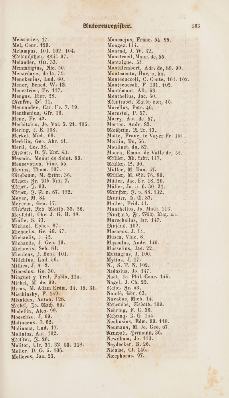 Mel, Conr. 129. Melampus. 101. 102. 104. Melandhtbon, Phil: 97. Melander, Ott. 33. Memmingius, Nic. 50. Menardaye, de la, 74. Menckenius, Lud. 60. Mener, Bened. W. 13. Menestrier, Fr. 117. Mengus, Hier. 28. Menken, &f. 11. Mennander, Car. Fr. Menthenius, Gfr. 16. Menz, Fr. 42. Merbitzius, Jo. Val. 5. 21. 105. Mering, J. E. 108. Merkel, Mich. 69. Merklin, Geo. Abr. 41. Merli, Ces. 98. Mesmer, D. $- Ant. 43, Mesmin, Menut de Saint. 99. Meusevotius, Vince. 55. Mevius, Thom. 107. Meybaum, M. Heint, 36, Meyer, Sr 4 Alb, Ant. 7, Meyer, I 93: Meyer, 3: 5 9 87. 12. Meyer, M. 84. Meyerus, Geo. 17. Meyfart, Joh, Matth, 33; 56. Meyfelät, Chr. J. G. H. 18. Mialle, S. 43. Michael, Ephes. 97. Michaelis, Gr. 46. 47. Michaelis, J. 42. Michaelis, J. Geo. 19. Michaelis, Seb. 81. Miculcus, J. Benj. 101. Milichius, Lud. 56. Millies, J. A. 2. Mimesius, Ge. 30. Minguet y Yrol, Pablo, 114. Mirbel, M. de, 99. Mirus, M. Adam Erdm. 14. 15. 31. Mischinsky, F. 149. Mizaldus, Anton. 128. Model, Zo. Mich: 66. Modelün, Alex. 99. Moeschke, J. 69. Molinaeus, J. 62. Molineus, Lud. 17. Molinius, Ant. 102. Molitor, I+ 20: Molitor, Ulr. 31. 32. 53. 118. Moller, D. @. 5. 106. Mollerus, Jac. 23. 719. Mongez. 144. Monrad, J. W. 42. Monstroeil, Maur. de, 56. Montaigue. 54. Monteacuto, Hnr. a, 54. Montecuccoli, C. Conte, 101. 102. Montecuceoli, F. 101. 102. Montemont, Alb. 63. Monthelius, Jac. 60. Montravel, Tardy von, 56. Morellus, Petr. 46. Morestel, P. 57. Morry, Ant. de, 57. Morton, Andr. 82. Mosheim, 3. Lr. 13, Motte, Franc. le Vayer Fr. 151. Moulin, Du, 56. Moulinet, du, 82. Moura, Eman. de Valle de, 55. Müller, Ad, Lebr, 147, Müller, B. 90, | Müller, M. Dan. 57. Müller, M. Sli. 76. 86. Müller, Jac. Fr. 18. 20. Müller, Jo. 5. 6. 30. 31. Münfter, S: v: 88. 132. HMünter, &: E, 87, Muller, Frid. 41. Munthelius, Jo. Math. 113. Murhard, Tr. Wild. Aug. 43. Murschelius, Isr. 147. Mufäus. 102, Musaeus, J. 14. Musca, Vine. 8. Musculus, Andr. 146. Musselius, Jae. 22. Muttagrus, J. 100. Mylius, J. 17. N., S. T.N. 102. Nadasius, Jo. 147. Nadt, Jo. Phil. Conr. 146. Nagel, J. Ch. 22. Nafle, Sr. 43. Naude, Gbr. 63. Nehemias, Sebald, 109. Nehring, F. C. 36. Neuhusius, Edm. 99. 110. Neumann, M. Jo. Geo. 67. Neumwalt, Hermann, 36. Newnham, Jo. 110. Neydecker, B. 26. Nicaise, Cl. 146, Nicephorus. 97.