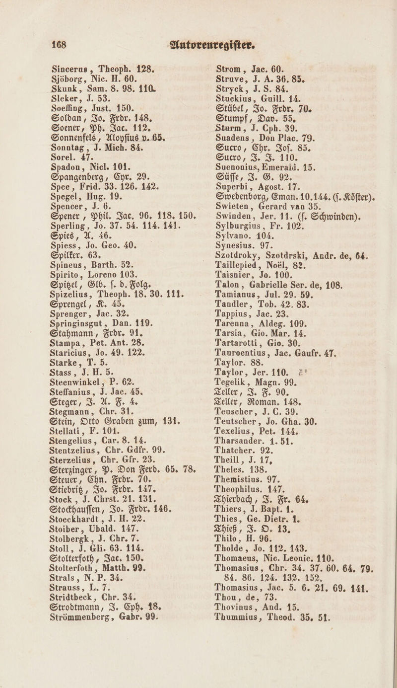 Sjöborg, Nie. H. 60. Skunk, Sam. 8. 98. 110. Sleker, J. 53. Soefling, Just. 150. Soldan, Io, Frdr. 148, Soener, Ph. Sac, 112, Sonnenfels, Aloyfius v..65. Sonntag, J. Mich. 84. Sorel. 47. Spadon, Nicl. 101. Spangenberg, Cyr. 29. Spee, Frid. 33. 126. 142. Spegel, Hug. 19. Spencer, J.b. Spener , Phil, Sac. 96. 118. 150. Sperling, Er 37. 54. 114. 141. Spied, U. 46. Spiess, Jo. Geo. 40. ©pilker, 63. Spineus, Barth. 52. Spirito, Loreno 103. Spigel, Gib. |. d. Folg. Spizelius, Theoph. 18. 30. 111. Sprengel, K. 45. Sprenger, Jac. 32. Springinsgut, Dan. 119. ©Stahmann, Frdr, 91. Stampa, Pet. Ant. 28. Starieius, Jo. 49. 122. Starke, T. 5. Stass , I; H. 5. Steenwinkel, P. 62. Steffanius s, J. Jac. 45. ©teger, 3. U 5 % Stegmann, Chr. 31. Stein, Otto Graben zum, 131. Stellati, F. 101. Stengelius , Car. 8. 14. Stentzelius, Chr. Gdfr. 99. Sterzelius, Chr. Gfr. 23. Sterzinger, P- Don Terd. 65. 78. Steuer, Chn. Teör. 70. EStiebrig, Io, Frdr. 147. Stock , J. Chrst. 21. 131. Stochauffen, So. Fredr, 146. Stoeckhardt , J. H. 22. Stoiber, Ubald. 147. Stolbergk , J. Chr. 7. Stoll, J. @li. 63. 114. Stolterfoth ‚, Sat. 150. Stolterfoth , Matth. 99. Strals, N. ’P. 34. Strauss, L. 7. Stridtbeck, Chr. 34. Steodtmann, IS. Cph. 18. Struve, J. A. 36. 85. Stryck, 3. S. 84. Stuckius, Guill. 14. Stübel, Io. Zrör. 70. Stumpf, Dav, 55. Suadens, Don Plac. 79. Sucro, Chr. Iof, 85. ©ucro, S. 3. 110. Suenonius, Emerald. 15. Eüffe, 3. ©. 92, Superbi, Agost. 17. Swedenborg, Eman. 10.144 (]. Köfter). Swieten, Gerard van 35. Swinden, Jer. 11. (f. Schwinden). Sylburgius , Fr. 102. Sylvano. 104. Synesius. 97. Szotdroky, Szotdrski, Andr. de, 64. Taillepied, Noel, 82. Taisnier, Jo. 100. Talon, Gabrielle Ser. de, 108. Tamianus, Jul. 29. 59. Tandler, Tob. 42. 83. Tappius, Jac. 23. Tarenna, Aldeg. 109. Tarsia, Gio. Mar. 14. Tartarotti, Gio. 30. Tauroentius, Jac. Gaufr. 4T. Taylor. 88. Taylor, Jer. 110. :* Tegelik, Magn. 99. Zeller, 3 5 90. Zeller, Roman, 148. Teuscher, J. C. 39. Teutscher, Jo. Gha. 30. Texelius, Pet. 144. Tharsander. 1.51. Thatcher. 92. Theill , I. 17, Theles. 138. Themistius. 97. Theophilus. 147. Zhierbah, I. Fr. 6% Thiers, J. Bapt. 1. Thies, Ge. Dietr. 1. Thief, IS DO, 13. Thilo, H. 96. Tholde,, Jo. 112. 143. Thomaeus, Nic. Leonie. 110. Thomasius, Chr. 34. 37. 60. 64. 79. 84. 86. 124. 132. 152, Thomasius, Jac. 5. 6. 21. 69. 141. Thou, de, 73. Thovinus, And. 15.