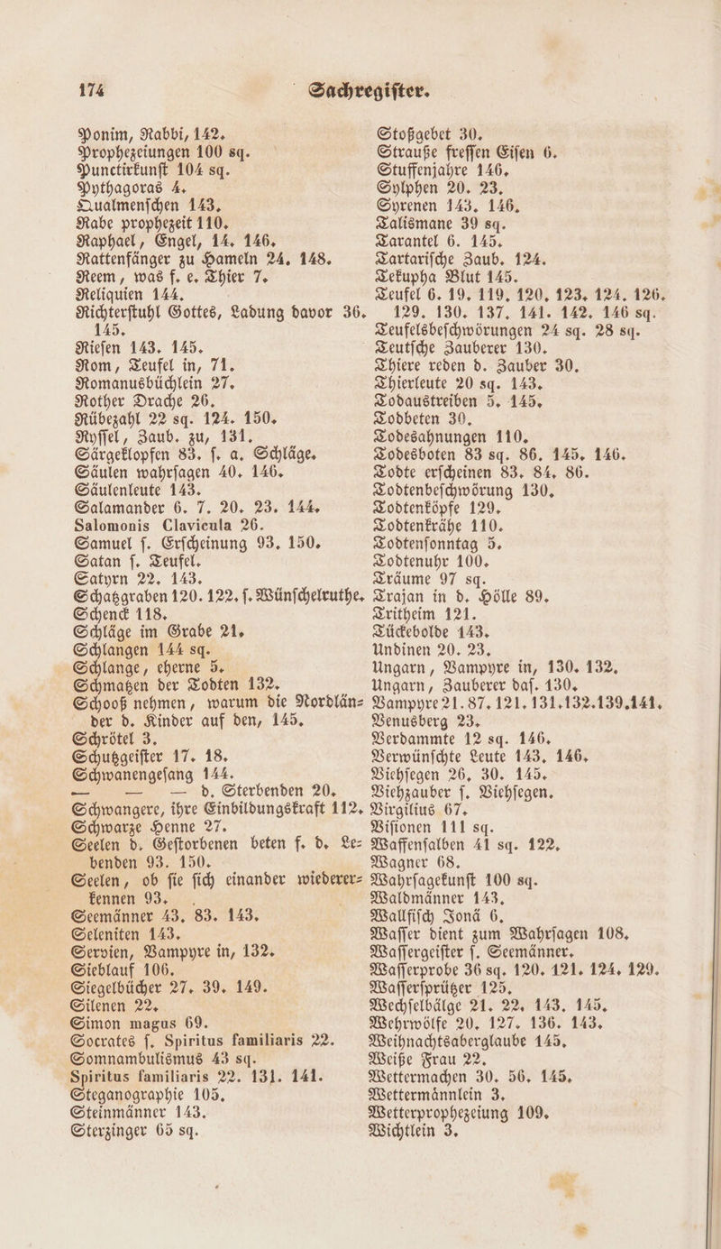 Ponim, Rabbi, 142. Prophezeiungen 100 sq. Punctirkunft 104 sq. Pythagoras A, Dualmenichen 143, Rabe prophezeit 110, Raphael, Engel, 14. 146, Rattenfänger zu Hameln 24. 148. Neem, was f. e, Zhier 7. Reliquien 144, Richterftuhl Gottes, Ladung davor 36. 145. KRiefen 143. 145. Nom, Teufel in, 71. Romanusbüchlein 27. Rother Drache 26. Nübezahl 22 sq. 124. 150. Nyffel, Zaub. zu, 131. Särgeklopfen 83. f. a. Schläge, ©äulen wahrfagen 40. 146, ©äulenleute 143. Salamander 6. 7. 20. 23. 14 Salomonis Clavicula 26. Samuel f. Erfcheinung 93. 150. Gatan S. Teufel. Catyrn 22. 143. Schasgraben 120. 122, |. Wünfchelruthe, Schend 118. Schläge im Grabe 21. Schlangen 144 sq. Schlange, eherne 5. Schmagen der Zodten 132. Schooß nehmen, warum die Nordläns der d. Kinder auf den, 145. Schrötel 3. Schußgeifter 17. 18. Schwanengefang 144. _- — ı.— hd, Sterbenden 20, Schwangere, ihre Einbildungstkraft 112, Schwarze Henne 77. Geelen d. Geftorbenen beten f. d, Les benden 93. 150. Geelen, ob fie fic) einander wiederer- £ennen 93, . Seemänner 43. 83. 143. ©eleniten 143. Servien, Bampyre in, 132. ©ieblauf 106. ©Siegelbücdher 27. 39. 149. ©ilenen 22, ©imon magus 69. ©ocrates f. Spiritus familiaris 22. Somnambulismus 43 sq. Spiritus familiaris 22. 131. 141. ©teganographie 105. ©teinmänner 143. Gterzinger 65 sq. Stoßgebet 30, Strauße freffen Eifen 6. Stuffenjahre 146. Syiphen 20. 23. Syrenen 143. 146, Zalismane 39 sq. Zarantel 6. 145. Zartariiche Zaub. 124. zefupha Blut 145. Teufel 6. 19, 119, 120, 123, 124. 126, 129. 130. 137, 141. 142. 146 sq. Zeufelsbefchwörungen 24 sq. 28 sq. Zhiere reden d. Zauber 30, Zhierleute 20 sq. 143. Zodaustreiben 5. 145, Zodbeten 30, Zodesahnungen 110. Zodesboten 83 sq. 86. 145. 146. Zodte erfcheinen 83. 84. 806. Zodtenbefhwörung 130, Sodtenköpfe 129, Zodtenkrähe 110. Zodtenfonntag 5. Zodtenuhr 100. Zräume 97 sq. Zrajan in d. Hölle 89, Zritheim 121. Züdebolde 143, Undinen 20. 23, Ungarn, Vampyre in, 130. 132, Ungarn, Zauberer daf. 130. Vampyre 21.87, 121. 131,132.139.141, Venusberg 23, Verdammte 12 sq. 146, Verwünfchte Leute 143, 146, Vichjegen 26. 30. 145. Vichzauber f. Viehfegen. Virgilius 67, Vifionen 111 sg. Waffenfalben Al sq. 122, Wagner 68. Wahrfagekunft 100 sq. Waldmänner 143, Waufiihy Sonä 6. MWaffer dient zum Wahrjagen 108, MWaffergeifter f. Seemänner. Wafferprobe 36 sq. 120, 121. 124. 129. Wafferfprüger 125, Wechfelbälge 21. 22, 143. 145, Wehrmwölfe 20, 127. 136. 143. Meihnachtsaberglaube 145, Weiße Frau 22. MWettermakhen 30. 56. 145. MWettermännlein 3, Wetterprophezeiung 109 Wichtlein 3.