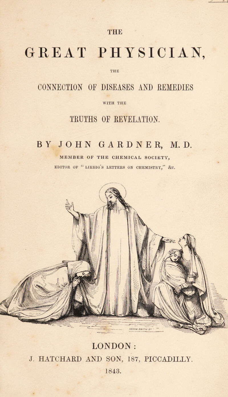 THE GREAT PHYSICIAN, THE CONNECTION OF DISEASES AND REMEDIES WITH THE TRUTHS OF REVELATION. BY JOHN GARDNER, M. D. MEMBER OF THE CHEMICAL SOCIETY, editor op “ liebig’s letters on chemistry,” &c. LONDON: J. HATCHARD AND SON, 187, PICCADILLY. 1843.