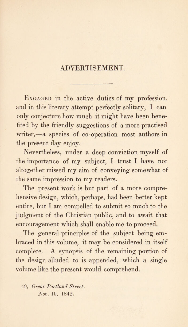 ADVERTISEMENT. Engaged in the active duties of my profession, and in this literary attempt perfectly solitary, I can only conjecture how much it might have been bene- fited by the friendly suggestions of a more practised writer,—a species of co-operation most authors in the present day enjoy. Nevertheless, under a deep conviction myself of the importance of my subject, I trust I have not altogether missed my aim of conveying somewhat of the same impression to my readers. The present work is but part of a more compre- hensive design, which, perhaps, had been better kept entire, but I am compelled to submit so much to the judgment of the Christian public, and to await that encouragement which shall enable me to proceed. The general principles of the subject being em- braced in this volume, it may be considered in itself complete. A synopsis of the remaining portion of the design alluded to is appended, which a single volume like the present would comprehend. 49, Great Portland Street.