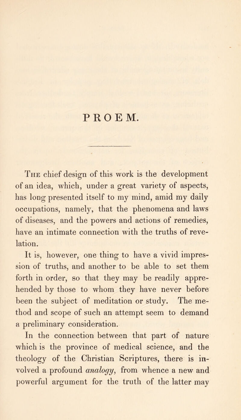 PROEM. The chief design of this work is the development of an idea, which, under a great variety of aspects, has long presented itself to my mind, amid my daily occupations, namely, that the phenomena and laws of diseases, and the powers and actions of remedies, have an intimate connection with the truths of reve- lation. It is, however, one thing to have a vivid impres- sion of truths, and another to be able to set them forth in order, so that they may be readily appre- hended by those to whom they have never before been the subject of meditation or study. The me- thod and scope of such an attempt seem to demand a preliminary consideration. In the connection between that part of nature which is the province of medical science, and the theology of the Christian Scriptures, there is in- volved a profound analogy, from whence a new and powerful argument for the truth of the latter may