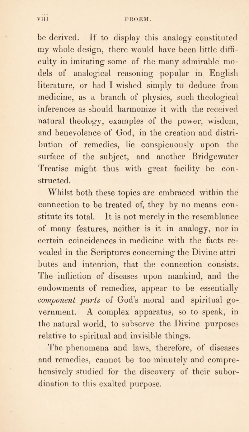 be derived. If to display this analogy constituted my whole design, there would have been little diffi- culty in imitating some of the many admirable mo- dels of analogical reasoning popular in English literature, or had I wished simply to deduce from medicine, as a branch of physics, such theological inferences as should harmonize it with the received natural theology, examples of the power, wisdom, and benevolence of God, in the creation and distri- bution of remedies, lie conspicuously upon the surface of the subject, and another Bridgewater Treatise might thus with great facility be con- structed. Whilst both these topics are embraced within the connection to be treated of, they by no means con- stitute its total. It is not merely in the resemblance of many features, neither is it in analogy, nor in certain coincidences in medicine with the facts re- vealed in the Scriptures concerning the Divine attri butes and intention, that the connection consists. The infliction of diseases upon mankind, and the endowments of remedies, appear to be essentially component parts of God s moral and spiritual go- vernment. A complex apparatus, so to speak, in the natural world, to subserve the Divine purposes relative to spiritual and invisible things. The phenomena and laws, therefore, of diseases and remedies, cannot be too minutely and compre- hensively studied for the discovery of their subor- dination to this exalted purpose.