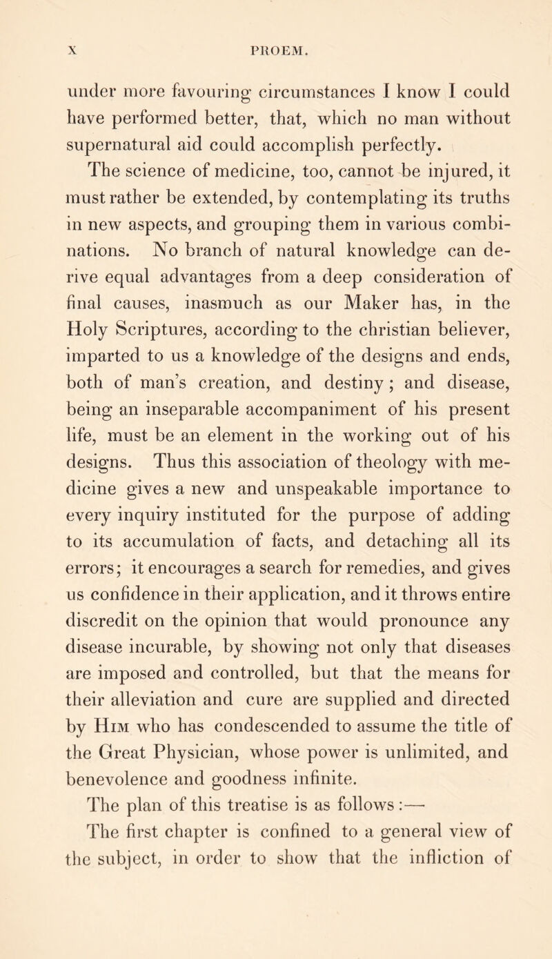 under more favouring circumstances I know I could have performed better, that, which no man without supernatural aid could accomplish perfectly. The science of medicine, too, cannot be injured, it must rather be extended, by contemplating its truths in new aspects, and grouping them in various combi- nations. No branch of natural knowledge can de- rive equal advantages from a deep consideration of final causes, inasmuch as our Maker has, in the Holy Scriptures, according to the Christian believer, imparted to us a knowledge of the designs and ends, both of man’s creation, and destiny ; and disease, being an inseparable accompaniment of his present life, must be an element in the working out of his designs. Thus this association of theology with me- dicine gives a new and unspeakable importance to every inquiry instituted for the purpose of adding to its accumulation of facts, and detaching all its errors; it encourages a search for remedies, and gives us confidence in their application, and it throws entire discredit on the opinion that would pronounce any disease incurable, by showing not only that diseases are imposed and controlled, but that the means for their alleviation and cure are supplied and directed by Him who has condescended to assume the title of the Great Physician, whose power is unlimited, and benevolence and goodness infinite. The plan of this treatise is as follows :—• The first chapter is confined to a general view of the subject, in order to show that the infliction of