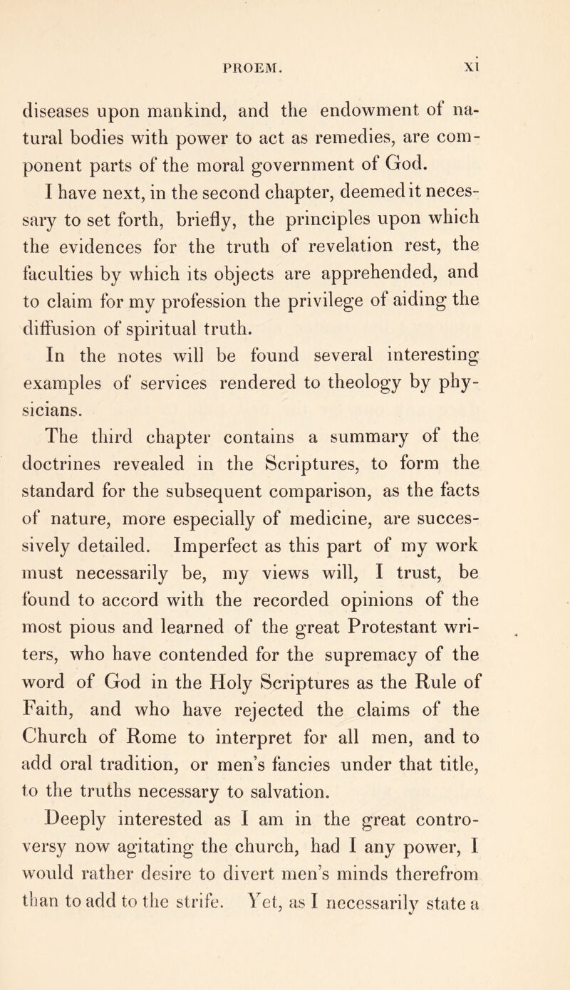 diseases upon mankind, and the endowment of na- tural bodies with power to act as remedies, are com- ponent parts of the moral government of God. I have next, in the second chapter, deemed it neces- sary to set forth, briefly, the principles upon which the evidences for the truth of revelation rest, the faculties by which its objects are apprehended, and to claim for my profession the privilege of aiding the diffusion of spiritual truth. In the notes will be found several interesting examples of services rendered to theology by phy- sicians. The third chapter contains a summary of the doctrines revealed in the Scriptures, to form the standard for the subsequent comparison, as the facts of nature, more especially of medicine, are succes- sively detailed. Imperfect as this part of my work must necessarily be, my views will, I trust, be found to accord with the recorded opinions of the most pious and learned of the great Protestant wri- ters, who have contended for the supremacy of the word of God in the Holy Scriptures as the Rule of Faith, and who have rejected the claims of the Church of Rome to interpret for all men, and to add oral tradition, or men’s fancies under that title, to the truths necessary to salvation. Deeply interested as I am in the great contro- versy now agitating the church, had I any power, I would rather desire to divert men’s minds therefrom than to add to the strife. Yet, as I necessarily state a