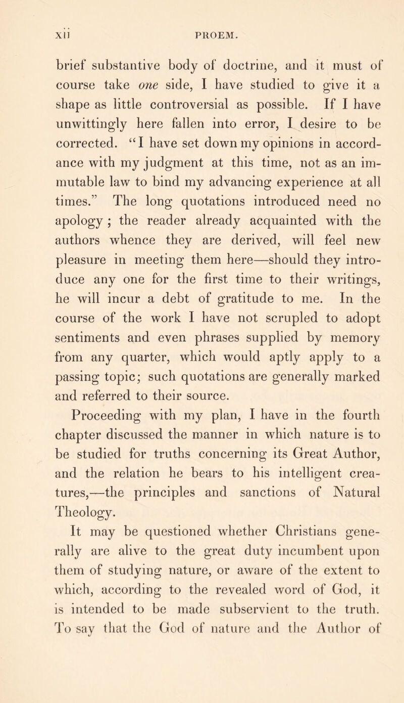 brief substantive body of doctrine, and it must of course take one side, I have studied to give it a shape as little controversial as possible. If I have unwittingly here fallen into error, I desire to be corrected. “I have set down my opinions in accord- ance with my judgment at this time, not as an im- mutable law to bind my advancing experience at all times.” The long quotations introduced need no apology; the reader already acquainted with the authors whence they are derived, will feel new pleasure in meeting them here—should they intro- duce any one for the first time to their writings, he will incur a debt of gratitude to me. In the course of the work I have not scrupled to adopt sentiments and even phrases supplied by memory from any quarter, which would aptly apply to a passing topic; such quotations are generally marked and referred to their source. Proceeding with my plan, I have in the fourth chapter discussed the manner in which nature is to be studied for truths concerning its Great Author, and the relation he bears to his intelligent crea- tures,—the principles and sanctions of Natural Theology. It may be questioned whether Christians gene- rally are alive to the great duty incumbent upon them of studying nature, or aware of the extent to which, according to the revealed word of God, it is intended to be made subservient to the truth. To say that the God of nature and the Author of