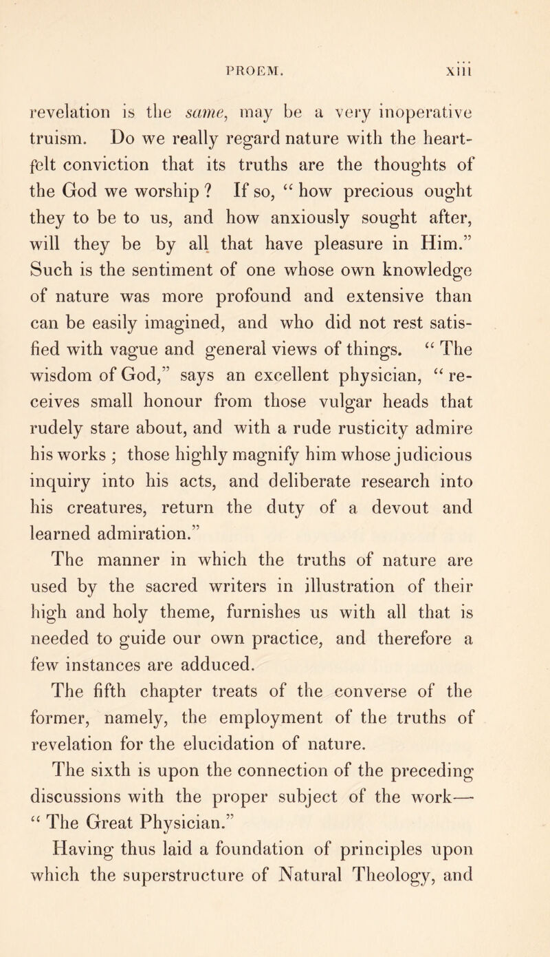 revelation is the same, may be a very inoperative truism. Do we really regard nature with the heart- felt conviction that its truths are the thoughts of the God we worship ? If so, “ how precious ought they to be to us, and how anxiously sought after, will they be by all that have pleasure in Him.” Such is the sentiment of one whose own knowledge of nature was more profound and extensive than can be easily imagined, and who did not rest satis- fied with vague and general views of things. “ The wisdom of God,” says an excellent physician, “ re- ceives small honour from those vulgar heads that rudely stare about, and with a rude rusticity admire his works ; those highly magnify him whose judicious inquiry into his acts, and deliberate research into his creatures, return the duty of a devout and learned admiration.” The manner in which the truths of nature are used by the sacred writers in illustration of their high and holy theme, furnishes us with all that is needed to guide our own practice, and therefore a few instances are adduced. The fifth chapter treats of the converse of the former, namely, the employment of the truths of revelation for the elucidation of nature. The sixth is upon the connection of the preceding discussions with the proper subject of the work-—• “ The Great Physician.” Having thus laid a foundation of principles upon which the superstructure of Natural Theology, and