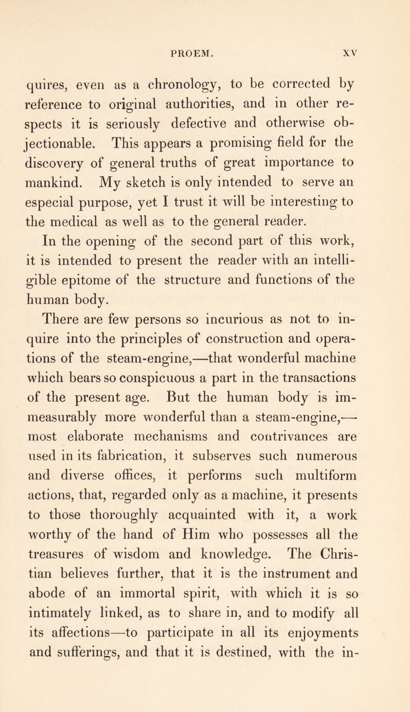 quires, even as a chronology, to be corrected by reference to original authorities, and in other re- spects it is seriously defective and otherwise ob- jectionable. This appears a promising field for the discovery of general truths of great importance to mankind. My sketch is only intended to serve an especial purpose, yet I trust it will be interesting to the medical as well as to the general reader. In the opening of the second part of this work, it is intended to present the reader with an intelli- gible epitome of the structure and functions of the human body. There are few persons so incurious as not to in- quire into the principles of construction and opera- tions of the steam-engine,—that wonderful machine which bears so conspicuous a part in the transactions of the present age. But the human body is im- measurably more wonderful than a steam-engine,-—- most elaborate mechanisms and contrivances are used in its fabrication, it subserves such numerous and diverse offices, it performs such multiform actions, that, regarded only as a machine, it presents to those thoroughly acquainted with it, a work worthy of the hand of Him who possesses all the treasures of wisdom and knowledge. The Chris- tian believes further, that it is the instrument and abode of an immortal spirit, with which it is so intimately linked, as to share in, and to modify all its affections—to participate in all its enjoyments and sufferings, and that it is destined, with the in-