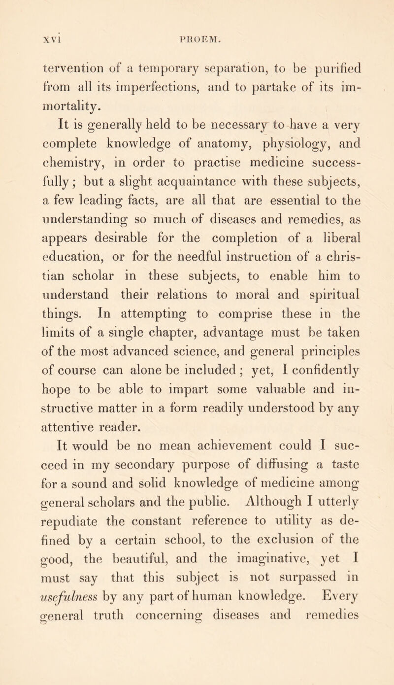 tervention of a temporary separation, to be purified from all its imperfections, and to partake of its im- mortality. It is generally held to be necessary to have a very complete knowledge of anatomy, physiology, and chemistry, in order to practise medicine success- fully; but a slight acquaintance with these subjects, a few leading facts, are all that are essential to the understanding so much of diseases and remedies, as appears desirable for the completion of a liberal education, or for the needful instruction of a Chris- tian scholar in these subjects, to enable him to understand their relations to moral and spiritual things. In attempting to comprise these in the limits of a single chapter, advantage must be taken of the most advanced science, and general principles of course can alone be included ; yet, I confidently hope to be able to impart some valuable and in- structive matter in a form readily understood by any attentive reader. It would be no mean achievement could I suc- ceed in my secondary purpose of diffusing a taste for a sound and solid knowledge of medicine among general scholars and the public. Although I utterly repudiate the constant reference to utility as de- fined by a certain school, to the exclusion of the good, the beautiful, and the imaginative, yet I must say that this subject is not surpassed in usefulness by any part of human knowledge. Every general truth concerning diseases and remedies