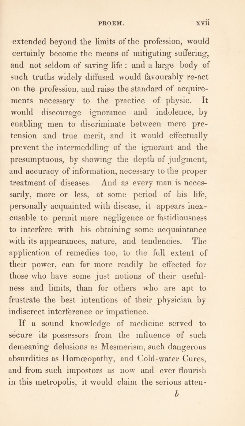 extended beyond the limits of the profession, would certainly become the means of mitigating suffering, and not seldom of saving life : and a large body of such truths widely diffused would favourably re-act on the profession, and raise the standard of acquire- ments necessary to the practice of physic. It would discourage ignorance and indolence, by enabling men to discriminate between mere pre- tension and true merit, and it would effectually prevent the intermeddling of the ignorant and the presumptuous, by showing the depth of judgment, and accuracy of information, necessary to the proper treatment of diseases. And as every man is neces- sarily, more or less, at some period of his life, personally acquainted with disease, it appears inex- cusable to permit mere negligence or fastidiousness to interfere with his obtaining some acquaintance with its appearances, nature, and tendencies. The application of remedies too, to the full extent of their power, can far more readily be effected for those who have some just notions of their useful- ness and limits, than for others who are apt to frustrate the best intentions of their physician by indiscreet interference or impatience. If a sound knowledge of medicine served to secure its possessors from the influence of such demeaning delusions as Mesmerism, such dangerous absurdities as Homoeopathy, and Cold-water Cures, and from such impostors as now and ever flourish in this metropolis, it would claim the serious atten- h