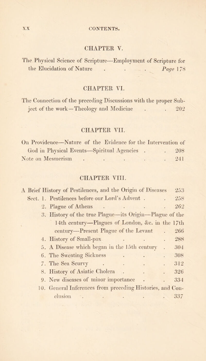 CHAPTER V. The Physical Science of Scripture—Employment of Scripture for the Elucidation of Nature . . . Page 178 CHAPTER VI. The Connection of the preceding Discussions with the proper Sub- ject of the work — Theology and Medicine . . 202 CHAPTER VII. On Providence—Nature of the Evidence for the Intervention of God in Physical Events—Spiritual Agencies . . 208 Note on Mesmerism . . . . .241 CHAPTER VIII. A Brief History of Pestilences, and the Origin of Diseases 253 Sect. 1. Pestilences before our Lord’s Advent . .258 2. Plague of Athens . . . .262 3. History of the true Plague—its Origin—Plague of the 14th century—Plagues of London, &e. in the 17th 266 288 304 308 312 326 334 o. 6. century—Present Plague of the Levant History of Small-pox A Disease which began in the 15tli century The Sweating Sickness 7. The Sea Scurvy 8. History of Asiatic Cholera 9. New diseases of minor importance 10. General Inferences from preceding Histories, and Con- clusion . . . . .337