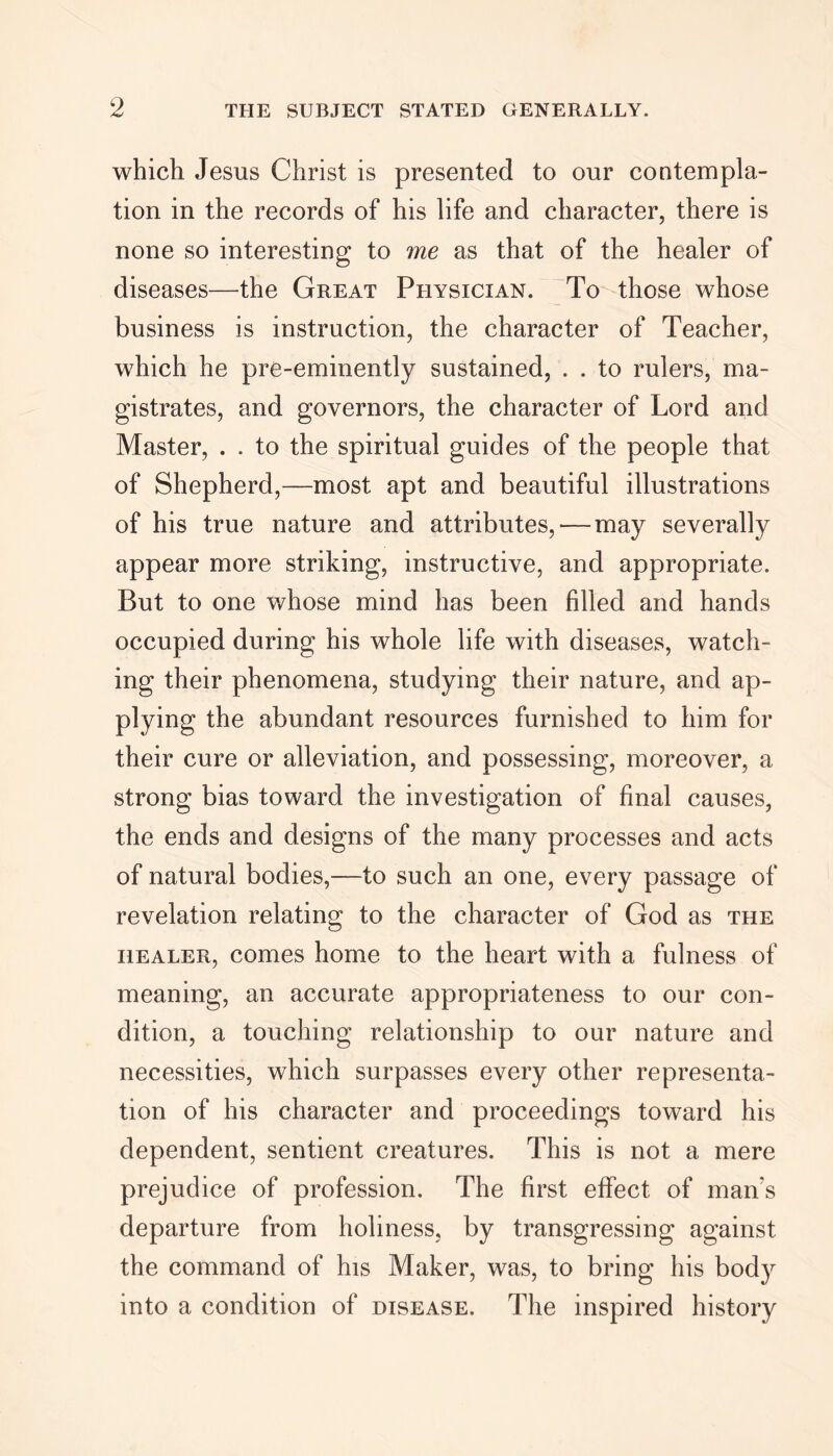 which Jesus Christ is presented to our contempla- tion in the records of his life and character, there is none so interesting to me as that of the healer of diseases—the Great Physician. To those whose business is instruction, the character of Teacher, which he pre-eminently sustained, . . to rulers, ma- gistrates, and governors, the character of Lord and Master, . . to the spiritual guides of the people that of Shepherd,—most apt and beautiful illustrations of his true nature and attributes, — may severally appear more striking, instructive, and appropriate. But to one whose mind has been filled and hands occupied during his whole life with diseases, watch- ing their phenomena, studying their nature, and ap- plying the abundant resources furnished to him for their cure or alleviation, and possessing, moreover, a strong bias toward the investigation of final causes, the ends and designs of the many processes and acts of natural bodies,—to such an one, every passage of revelation relating to the character of God as the healer, comes home to the heart with a fulness of meaning, an accurate appropriateness to our con- dition, a touching relationship to our nature and necessities, which surpasses every other representa- tion of his character and proceedings toward his dependent, sentient creatures. This is not a mere prejudice of profession. The first effect of man's departure from holiness, by transgressing against the command of his Maker, was, to bring his bod}^ into a condition of disease. The inspired history