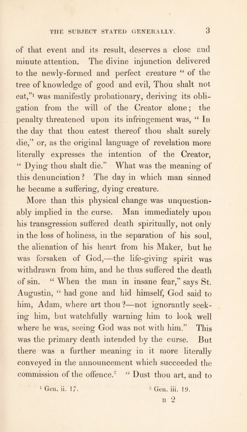 of that event and its result, deserves a close and minute attention. The divine injunction delivered to the newly-formed and perfect creature “ of the tree of knowledge of good and evil, Thou shalt not eat,5'1 was manifestly probationary, deriving its obli- gation from the will of the Creator alone; the penalty threatened upon its infringement was, “ In the day that thou eatest thereof thou shalt surely die,” or, as the original language of revelation more literally expresses the intention of the Creator, “ Dying thou shalt die.” What was the meaning of this denunciation ? The day in which man sinned he became a suffering, dying creature. More than this physical change was unquestion- ably implied in the curse. Man immediately upon his transgression suffered death spiritually, not only in the loss of holiness, in the separation of his soul, the alienation of his heart from his Maker, but he was forsaken of God,—the life-giving spirit was withdrawn from him, and he thus suffered the death of sin. “ When the man in insane fear,” says St. Augustin, “ had gone and hid himself, God said to him, Adam, where art thou ?—not ignorantly seek- ing him, but watchfully warning him to look well where he was, seeing God was not with him.” This was the primary death intended by the curse. But there was a further meaning in it more literally conveyed in the announcement which succeeded the commission of the offence.2 “ Dust thou art, and to 2 Gen. iii. 19. B 2 1 Gen. ii. 17.