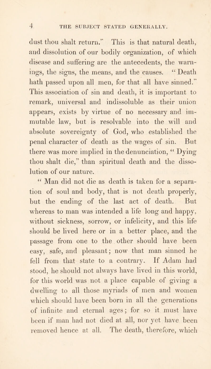 clast thou slialt return.1 This is that natural death, and dissolution of our bodily organization, of which disease and suffering are the antecedents, the warn- ings, the signs, the means, and the causes. “ Death hath passed upon all men, for that all have sinned.1' This association of sin and death, it is important to remark, universal and indissoluble as their union appears, exists by virtue of no necessary and im- mutable law, but is resolvable into the will and absolute sovereignty of God, who established the penal character of death as the wages of sin. But there was more implied in the denunciation, “ Dying thou shalt die,11 than spiritual death and the disso- lution of our nature. “ Man did not die as death is taken for a separa- tion of soul and body, that is not death properly, but the ending of the last act of death. But whereas to man was intended a life long and happy, without sickness, sorrow, or infelicity, and this life should be lived here or in a better place, and the passage from one to the other should have been easy, safe, and pleasant; now that man sinned he fell from that state to a contrary. If Adam had stood, he should not always have lived in this world, for this world was not a place capable of giving a dwelling to all those myriads of men and women which should have been born in all the generations of infinite and eternal ages; for so it must have been if man had not died at all, nor yet have been removed hence at all. The death, therefore, which