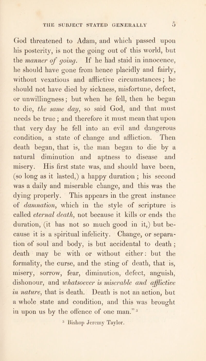 God threatened to Adam, and which passed upon his posterity, is not the going out of this world, but the manner of going. If he had staid in innocence, he should have gone from hence placidly and fairly, without vexatious and afflictive circumstances; he should not have died by sickness, misfortune, defect, or unwillingness; but when he fell, then he began to die, the same day, so said God, and that must needs be true ; and therefore it must mean that upon that very day he fell into an evil and dangerous condition, a state of change and affliction. Then death began, that is, the man began to die by a natural diminution and aptness to disease and misery. His first state was, and should have been, (so long as it lasted,) a happy duration ; his second was a daily and miserable change, and this was the dying properly. This appears in the great instance of damnation, which in the style of scripture is called eternal death, not because it kills or ends the duration, (it has not so much good in it,) but be- cause it is a spiritual infelicity. Change, or separa- tion of soul and body, is but accidental to death : death may be with or without either: but the formality, the curse, and the sting of death, that is, misery, sorrow, fear, diminution, defect, anguish, dishonour, and whatsoever is miserable and afflictive in nature, that is death. Death is not an action, but a whole state and condition, and this was brought in upon us by the offence of one man.”3 3 Bishop Jeremy Taylor.