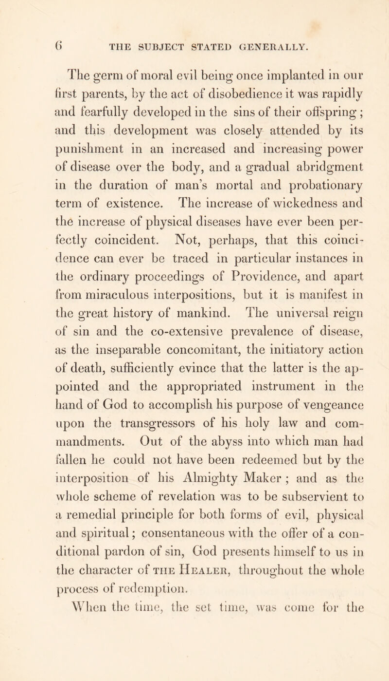 The germ of moral evil being once implanted in our first parents, by the act of disobedience it was rapidly and fearfully developed in the sins of their offspring ; and this development was closely attended by its punishment in an increased and increasing power of disease over the body, and a gradual abridgment in the duration of man’s mortal and probationary term of existence. The increase of wickedness and the increase of physical diseases have ever been per- fectly coincident. Not, perhaps, that this coinci- dence can ever be traced in particular instances in the ordinary proceedings of Providence, and apart from miraculous interpositions, but it is manifest in the great history of mankind. The universal reign of sin and the co-extensive prevalence of disease, as the inseparable concomitant, the initiatory action of death, sufficiently evince that the latter is the ap- pointed and the appropriated instrument in the hand of God to accomplish his purpose of vengeance upon the transgressors of his holy law and com- mandments. Out of the abyss into which man had Mien he could not have been redeemed but by the interposition of his Almighty Maker ; and as the whole scheme of revelation was to be subservient to a remedial principle for both forms of evil, physical and spiritual; consentaneous with the offer of a con- ditional pardon of sin, God presents himself to us in the character of the Healer, throughout the whole process of redemption. When the time, the set time, was come for the
