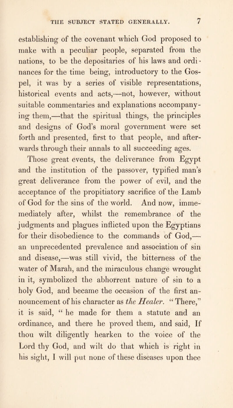 establishing of the covenant which God proposed to make with a peculiar people, separated from the nations, to be the depositaries of his laws and ordi- nances for the time being, introductory to the Gos- pel, it was by a series of visible representations, historical events and acts,—not, however, without suitable commentaries and explanations accompany- ing them,—that the spiritual things, the principles and designs of God’s moral government were set forth and presented, first to that people, and after- wards through their annals to all succeeding ages. Those great events, the deliverance from Egypt and the institution of the passover, typified man’s great deliverance from the power of evil, and the acceptance of the propitiatory sacrifice of the Lamb of God for the sins of the world. And now, imme- mediately after, whilst the remembrance of the judgments and plagues inflicted upon the Egyptians for their disobedience to the commands of God,-— an unprecedented prevalence and association of sin and disease,—was still vivid, the bitterness of the water of Marah, and the miraculous change wrought in it, symbolized the abhorrent nature of sin to a holy God, and became the occasion of the first an- nouncement of his character as the Healer. “ There,” it is said, “ he made for them a statute and an ordinance, and there he proved them, and said, If thou wilt diligently hearken to the voice of the Lord thy God, and wilt do that which is right in his sight, I will put none of these diseases upon thee