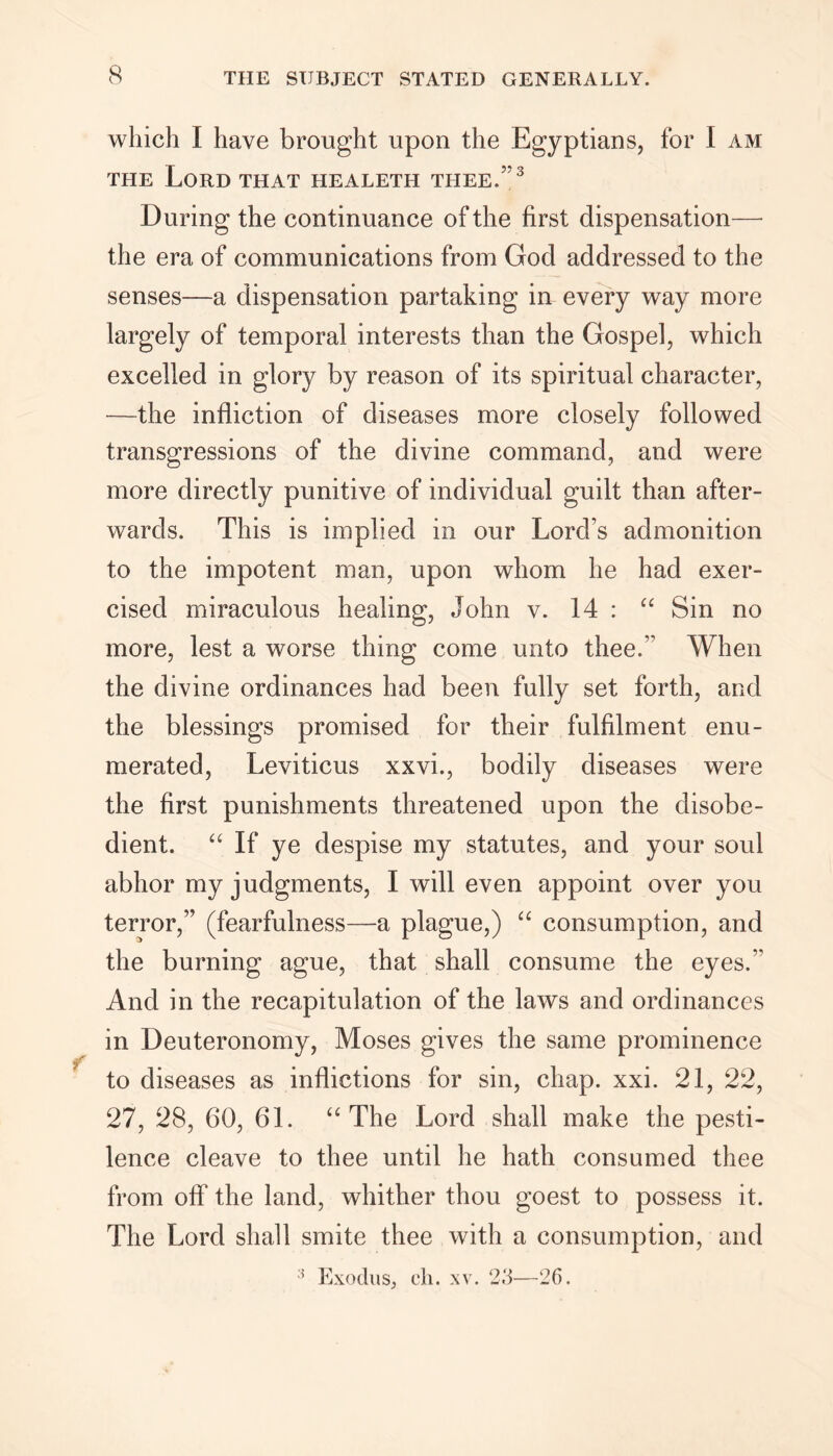 which I have brought upon the Egyptians, for I am the Lord THAT healeth thee.”3 During the continuance of the first dispensation—• the era of communications from God addressed to the senses—a dispensation partaking in every way more largely of temporal interests than the Gospel, which excelled in glory by reason of its spiritual character, —the infliction of diseases more closely followed transgressions of the divine command, and were more directly punitive of individual guilt than after- wards. This is implied in our Lord’s admonition to the impotent man, upon whom he had exer- cised miraculous healing, John v. 14 : “ Sin no more, lest a worse thing come unto thee.” When the divine ordinances had been fully set forth, and the blessings promised for their fulfilment enu- merated, Leviticus xxvi., bodily diseases were the first punishments threatened upon the disobe- dient. “ If ye despise my statutes, and your soul abhor my judgments, I will even appoint over you terror,” (fearfulness—a plague,) “ consumption, and the burning ague, that shall consume the eyes.” And in the recapitulation of the laws and ordinances in Deuteronomy, Moses gives the same prominence to diseases as inflictions for sin, chap. xxi. 21, 22, 27, 28, 60, 61. “The Lord shall make the pesti- lence cleave to thee until he hath consumed thee from off the land, whither thou goest to possess it. The Lord shall smite thee with a consumption, and 5 Exodus, ch. xv. 23—26.