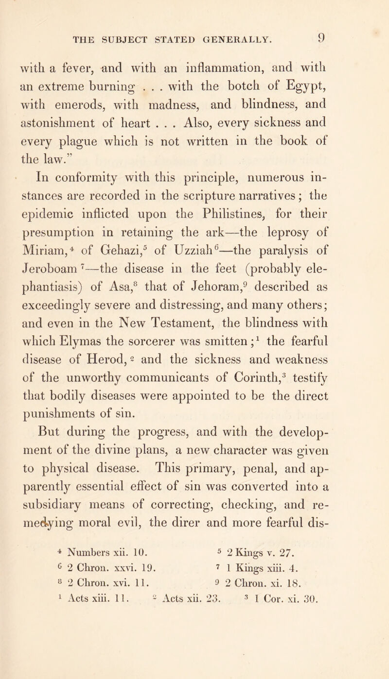 with a fever, and with an inflammation, and with an extreme burning . . . with the botch of Egypt, with emerods, with madness, and blindness, and astonishment of heart . . . Also, every sickness and every plague which is not written in the book of the law/' In conformity with this principle, numerous in- stances are recorded in the scripture narratives ; the epidemic inflicted upon the Philistines, for their presumption in retaining the ark—the leprosy of Miriam,4 of Gehazi,5 of Uzziah6—the paralysis of Jeroboam 7—the disease in the feet (probably ele- phantiasis) of Asa,8 that of Jehoram,9 described as exceedingly severe and distressing, and many others; and even in the New Testament, the blindness with which Elymas the sorcerer was smitten ;1 the fearful disease of Herod,2 and the sickness and weakness of the unworthy communicants of Corinth,3 testify that bodily diseases were appointed to be the direct punishments of sin. But during the progress, and with the develop- ment of the divine plans, a new character was given to physical disease. This primary, penal, and ap- parently essential effect of sin was converted into a subsidiary means of correcting, checking, and re- medying moral evil, the direr and more fearful dis- 4 Numbers xii. 10. 6 2 Chron. xxvi. 19. 8 2 Chron. xvi. 11. 1 Acts xiii. 11. 2 5 2 Kings v. 27. 7 1 Kings xiii. 4. 9 2 Chron. xi. 18. Acts xii. 23. 3 I Cor. xi. 30.