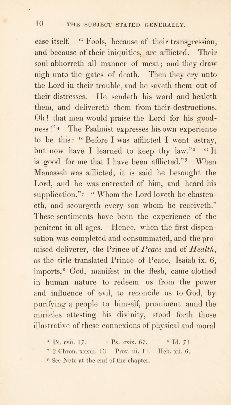 ease itself. “ Fools, because of their transgression, and because of their iniquities, are afflicted. Their soul abhorreth all manner of meat; and they draw nigh unto the gates of death. Then they cry unto the Lord in their trouble, and he saveth them out of their distresses. He sendeth his word and healeth them, and delivereth them from their destructions. Oh! that men would praise the Lord for his good- ness !”4 The Psalmist expresses his own experience to be this: “ Before I was afflicted I went astray, but now have I learned to keep thy law.”5 “ It is good for me that I have been afflicted.”0 When Manasseh was afflicted, it is said he besought the Lord, and he was entreated of him, and heard his supplication.”7 “ Whom the Lord loveth he chasten- eth, and scourgeth every son whom he receiveth.” These sentiments have been the experience of the penitent in all ages. Hence, when the first dispen- sation was completed and consummated, and the pro- mised deliverer, the Prince of Peace and of Health, as the title translated Prince of Peace, Isaiah ix. 6, imports,8 God, manifest in the flesh, came clothed in human nature to redeem us from the power and influence of evil, to reconcile us to God, by purifying a people to himself, prominent amid the miracles attesting his divinity, stood forth those illustrative of these connexions of physical and moral 4 Ps. cvii. 1/. 5 Ps. cxix. 67. 6 Id. 71. 7 2 Chron. xxxiii. 13. Prov. iii. 11. Heb. xii. 6. 8 See Note at the end of the chapter.