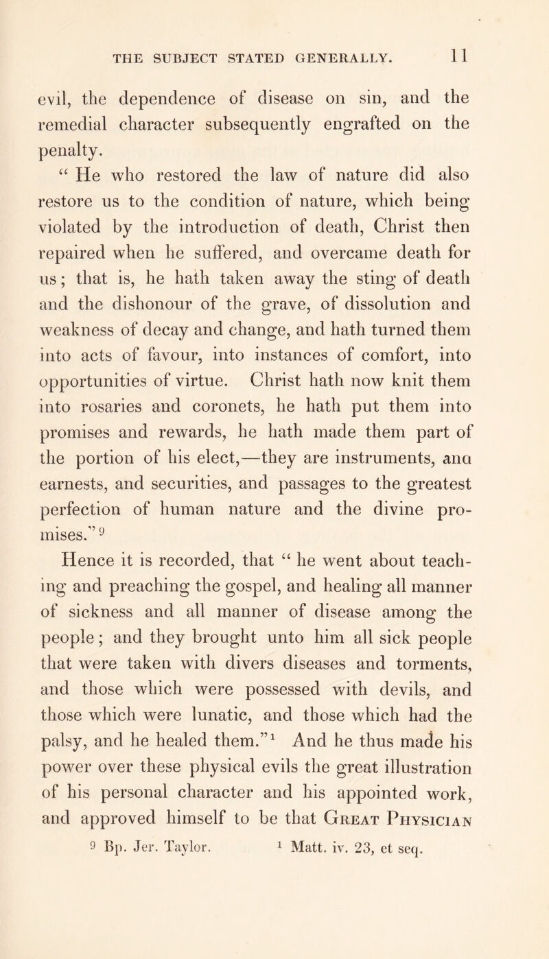 evil, the dependence of disease on sin, and the remedial character subsequently engrafted on the “ He who restored the law of nature did also restore us to the condition of nature, which being violated by the introduction of death, Christ then repaired when he suffered, and overcame death for us; that is, he hath taken away the sting of death and the dishonour of the grave, of dissolution and weakness of decay and change, and hath turned them into acts of favour, into instances of comfort, into opportunities of virtue. Christ hath now knit them into rosaries and coronets, he hath put them into promises and rewards, he hath made them part of the portion of his elect,—they are instruments, ana earnests, and securities, and passages to the greatest perfection of human nature and the divine pro- mises. J Hence it is recorded, that “ he went about teach- ing and preaching the gospel, and healing all manner of sickness and all manner of disease among the people; and they brought unto him all sick people that were taken with divers diseases and torments, and those which were possessed with devils, and those which were lunatic, and those which had the palsy, and he healed them.”1 And he thus made his power over these physical evils the great illustration of his personal character and his appointed work, and approved himself to be that Great Physician 9 Cp. Jer. Taylor. 1 Matt. iv. 23, et seq.