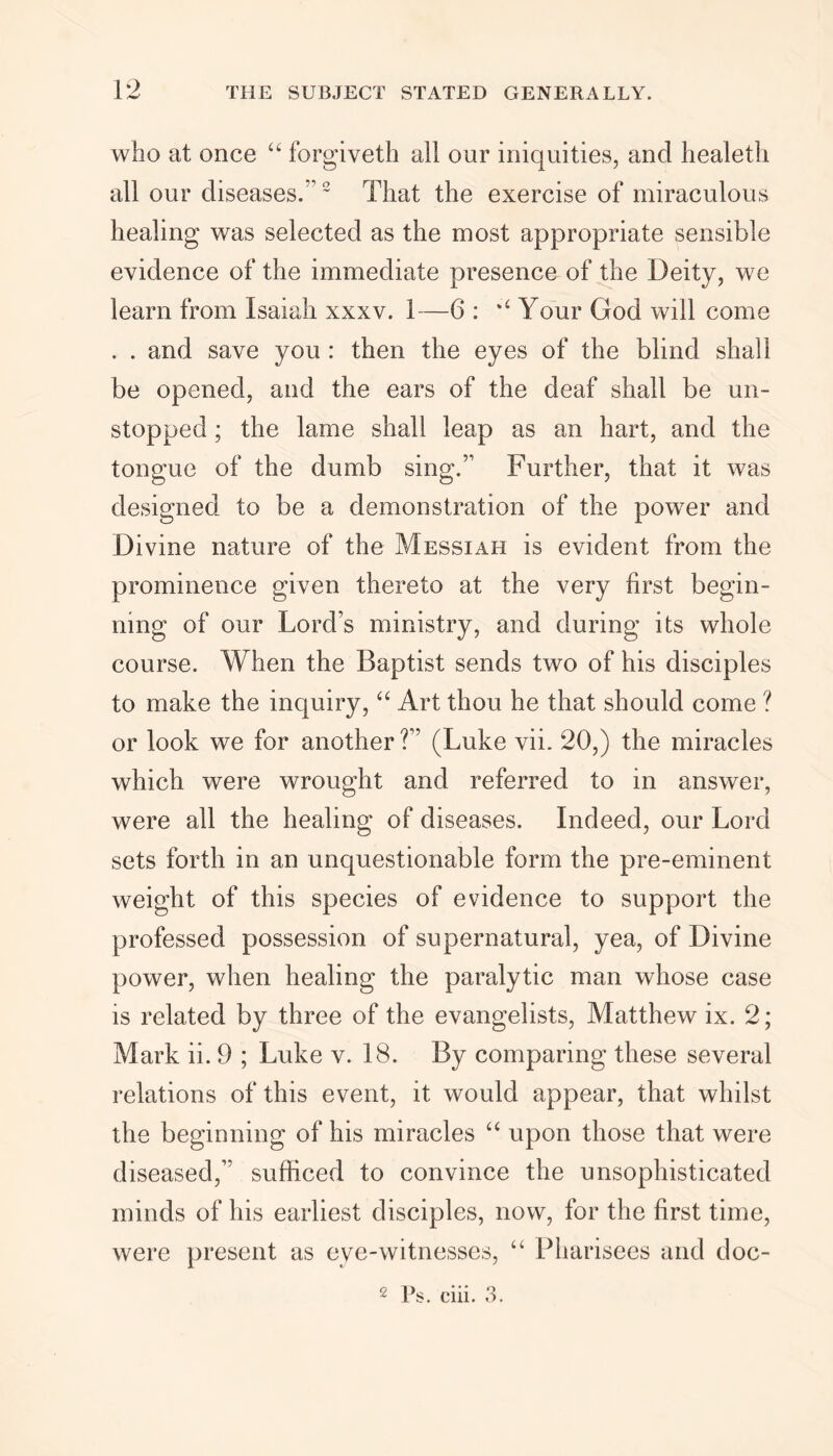 who at once “ forgiveth all our iniquities, and healeth all our diseases.'’2 That the exercise of miraculous healing was selected as the most appropriate sensible evidence of the immediate presence of the Deity, we learn from Isaiah xxxv. 1—6 : Your God will come . . and save you : then the eyes of the blind shall be opened, and the ears of the deaf shall be un- stopped ; the lame shall leap as an hart, and the tongue of the dumb sing.” Further, that it was designed to be a demonstration of the power and Divine nature of the Messiah is evident from the prominence given thereto at the very first begin- ning of our Lord’s ministry, and during its whole course. When the Baptist sends two of his disciples to make the inquiry, “ Art thou he that should come ? or look we for another?” (Luke vii. 20,) the miracles which were wrought and referred to in answer, were all the healing of diseases. Indeed, our Lord sets forth in an unquestionable form the pre-eminent weight of this species of evidence to support the professed possession of supernatural, yea, of Divine power, when healing the paralytic man whose case is related by three of the evangelists, Matthew ix. 2; Mark ii. 9 ; Luke v. 18. By comparing these several relations of this event, it would appear, that whilst the beginning of his miracles “ upon those that were diseased,” sufficed to convince the unsophisticated minds of his earliest disciples, now, for the first time, were present as eye-witnesses, “ Pharisees and doc- 2 P$. ciii. 3.