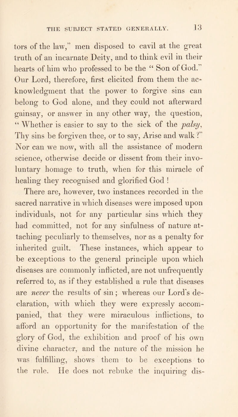 tors of the law,” men disposed to cavil at the great truth of an incarnate Deity, and to think evil in their hearts of him who professed to be the “ Son oi God. ’ Our Lord, therefore, first elicited from them the ac- knowledgment that the power to forgive sins can belong to God alone, and they could not afterward gainsay, or answer in any other way, the question, “ Whether is easier to say to the sick of the palsy, Thy sins be forgiven thee, or to say, Arise and walk T Nor can we now, with all the assistance of modern science, otherwise decide or dissent from their invo- luntary homage to truth, when for this miracle of healing they recognised and glorified God ! There are, however, two instances recorded in the sacred narrative in which diseases were imposed upon individuals, not for any particular sins which they had committed, not for any sinfulness of nature at- taching peculiarly to themselves, nor as a penalty for inherited guilt. These instances, which appear to be exceptions to the general principle upon which diseases are commonly inflicted, are not unfrequently referred to, as if they established a rule that diseases are never the results of sin; whereas our Lord’s de- claration, with which they were expressly accom- panied, that they were miraculous inflictions, to afford an opportunity for the manifestation of the glory of God, the exhibition and proof of his own divine character, and the nature of the mission he was fulfilling, shows them to be exceptions to the rule. He does not rebuke the inquiring dis-