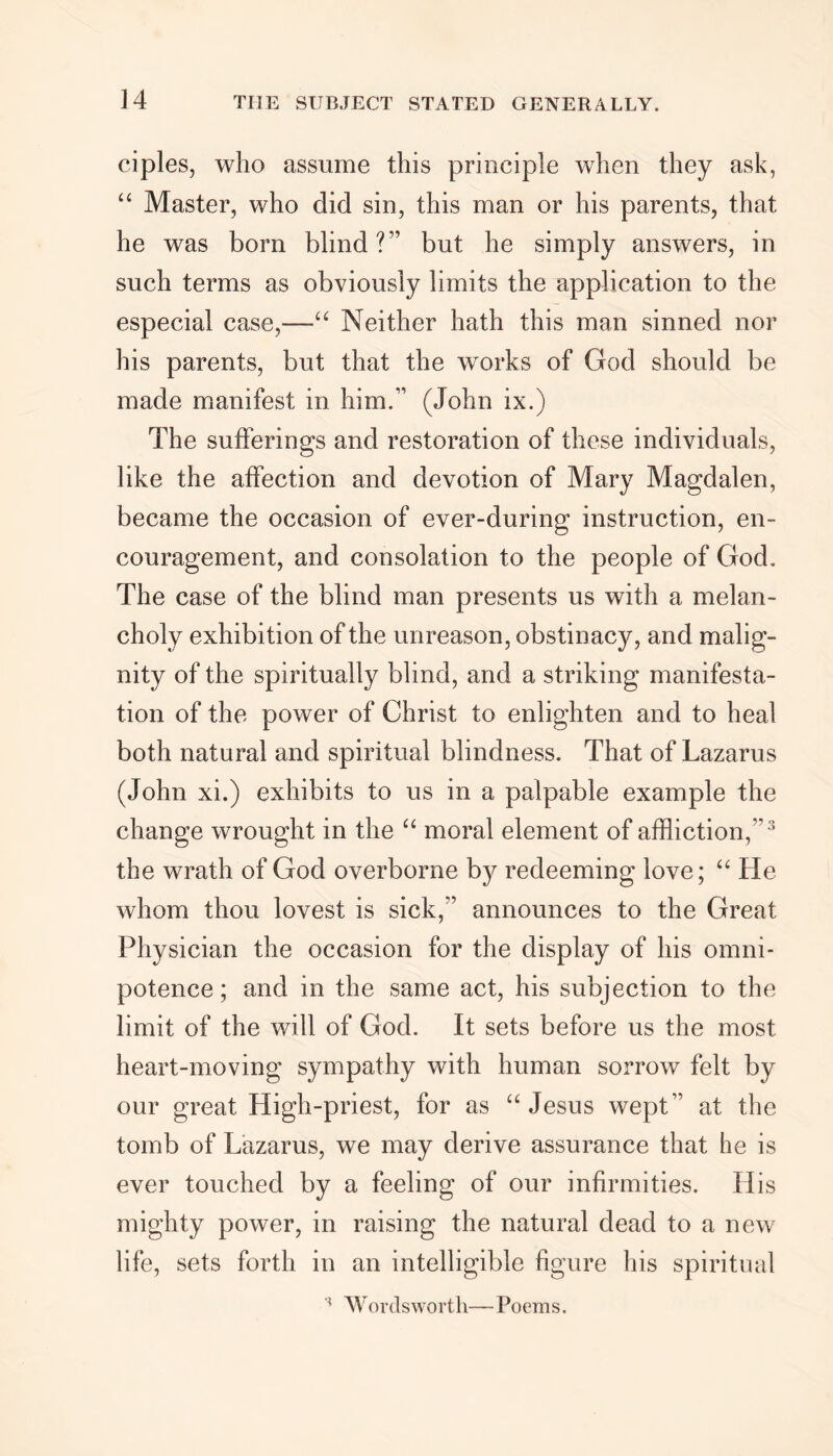 ciples, who assume this principle when they ask, “ Master, who did sin, this man or his parents, that he was bom blind?” but he simply answers, in such terms as obviously limits the application to the especial case,—“ Neither hath this man sinned nor his parents, but that the works of God should be made manifest in him.” (John ix.) The sufferings and restoration of these individuals, like the affection and devotion of Mary Magdalen, became the occasion of ever-during instruction, en- couragement, and consolation to the people of God. The case of the blind man presents us with a melan- choly exhibition of the unreason, obstinacy, and malig- nity of the spiritually blind, and a striking manifesta- tion of the power of Christ to enlighten and to heal both natural and spiritual blindness. That of Lazarus (John xi.) exhibits to us in a palpable example the change wrought in the “ moral element of affliction,” 3 the wrath of God overborne by redeeming love; “ He whom thou lovest is sick,” announces to the Great Physician the occasion for the display of his omni- potence ; and in the same act, his subjection to the limit of the will of God. It sets before us the most heart-moving sympathy with human sorrow felt by our great High-priest, for as “ Jesus wept” at the tomb of Lazarus, we may derive assurance that he is ever touched by a feeling of our infirmities. His mighty power, in raising the natural dead to a new life, sets forth in an intelligible figure his spiritual Wordsworth—Poems.